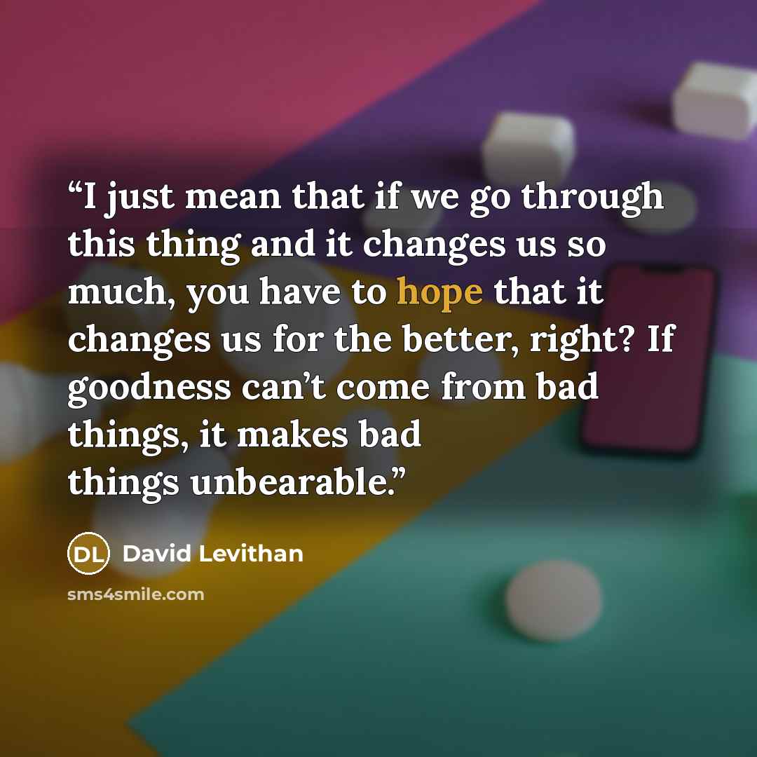 “I just mean that if we go through this thing and it changes us so much, you have to hope that it changes us for the better, right? If goodness can’t come from bad things, it makes bad things unbearable.” quote by David Levithan