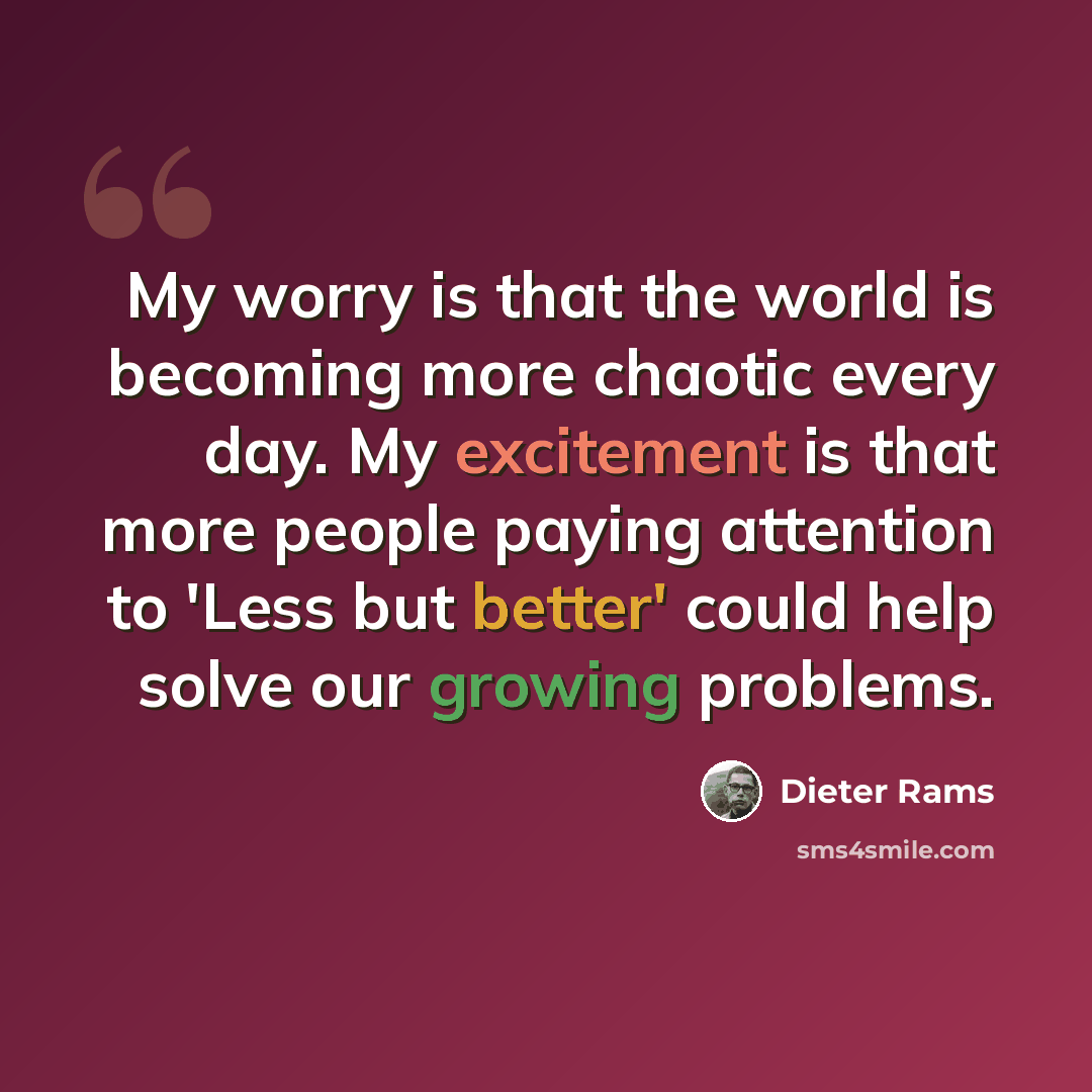“My worry is that the world is becoming more chaotic every day. My excitement is that more people paying attention to 'Less but better' could help solve our growing problems.” quote by Dieter Rams