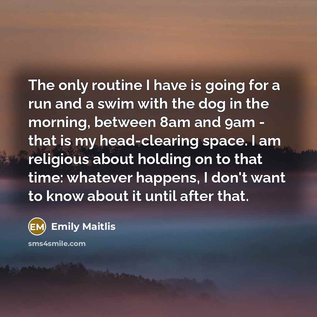 “The only routine I have is going for a run and a swim with the dog in the morning, between 8am and 9am - that is my head-clearing space. I am religious about holding on to that time: whatever happens, I don't want to know about it until after that.” quote by Emily Maitlis