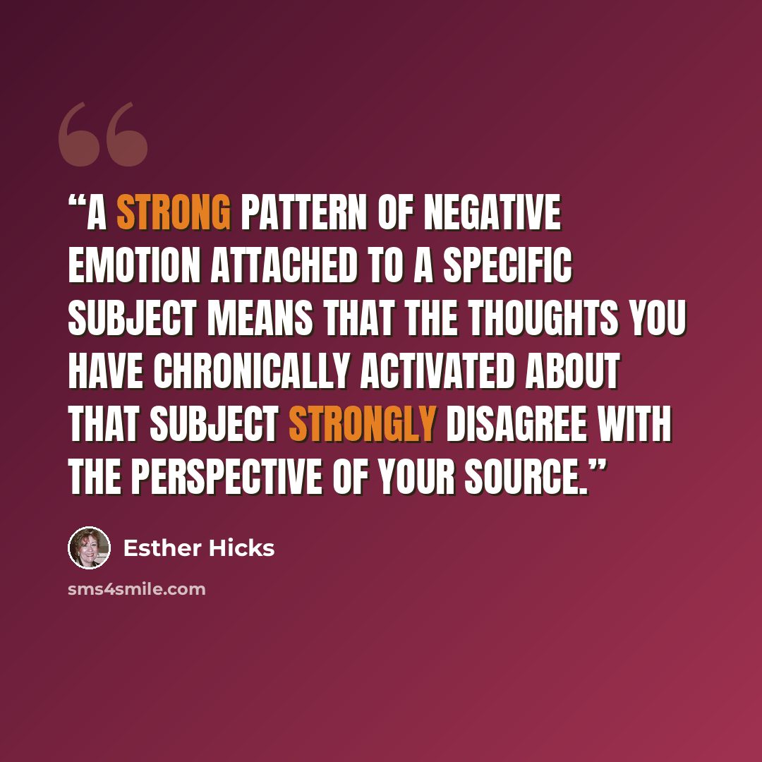 “A strong pattern of negative emotion attached to a specific subject means that the thoughts you have chronically activated about that subject strongly disagree with the perspective of your Source.” quote by Esther Hicks