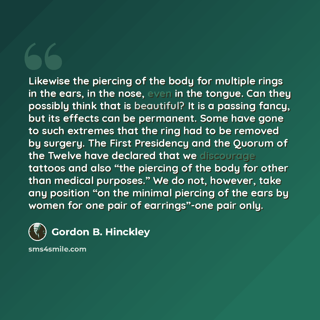 “Likewise the piercing of the body for multiple rings in the ears, in the nose, even in the tongue. Can they possibly think that is beautiful? It is a passing fancy, but its effects can be permanent. Some have gone to such extremes that the ring had to be removed by surgery. The First Presidency…” quote by Gordon B. Hinckley