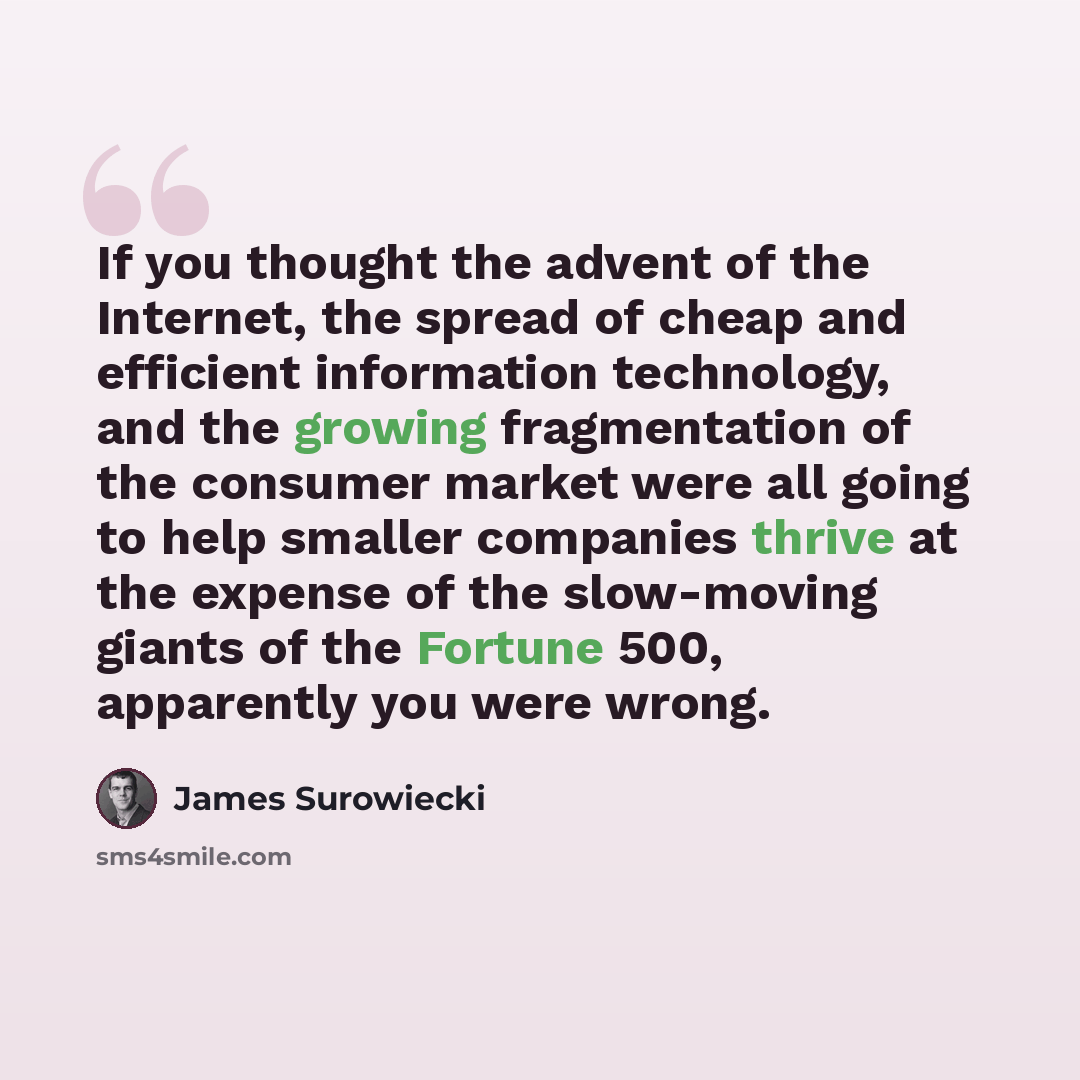 “If you thought the advent of the Internet, the spread of cheap and efficient information technology, and the growing fragmentation of the consumer market were all going to help smaller companies thrive at the expense of the slow-moving giants of the Fortune 500, apparently you were wrong.” quote by James Surowiecki