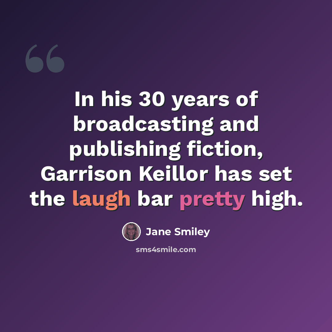 “In his 30 years of broadcasting and publishing fiction, Garrison Keillor has set the laugh bar pretty high.” quote by Jane Smiley