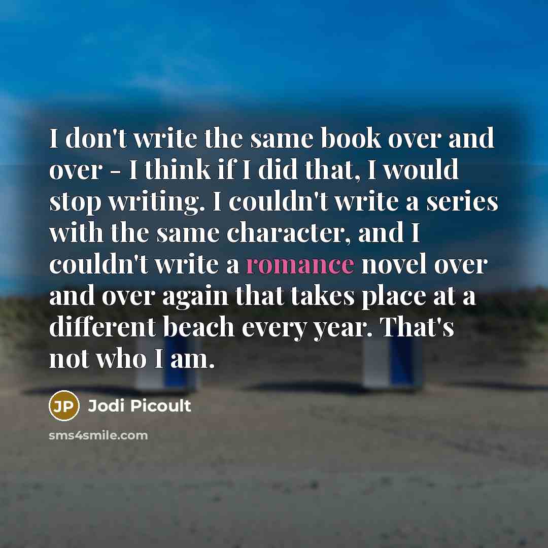 “I don't write the same book over and over - I think if I did that, I would stop writing. I couldn't write a series with the same character, and I couldn't write a romance novel over and over again that takes place at a different beach every year. That's not who I am.” quote by Jodi Picoult