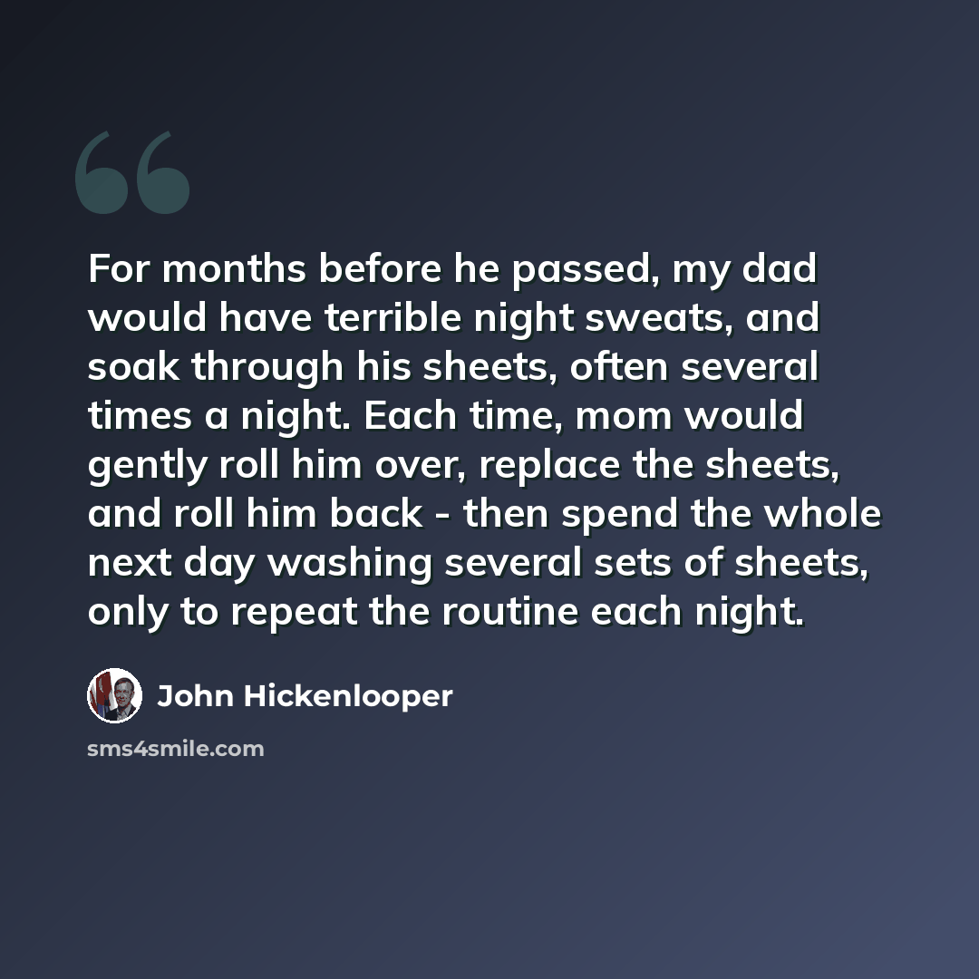“For months before he passed, my dad would have terrible night sweats, and soak through his sheets, often several times a night. Each time, mom would gently roll him over, replace the sheets, and roll him back - then spend the whole next day washing several sets of sheets, only to repeat the…” quote by John Hickenlooper