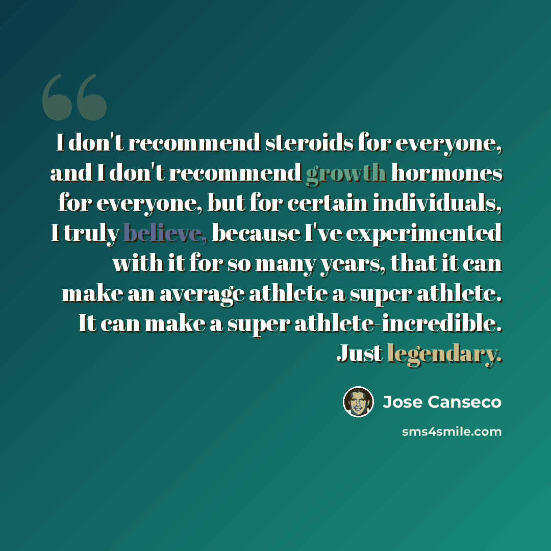 “I don't recommend steroids for everyone, and I don't recommend growth hormones for everyone, but for certain individuals, I truly believe, because I've experimented with it for so many years, that it can make an average athlete a super athlete. It can make a super athlete-incredible. Just legendary.” quote by Jose Canseco