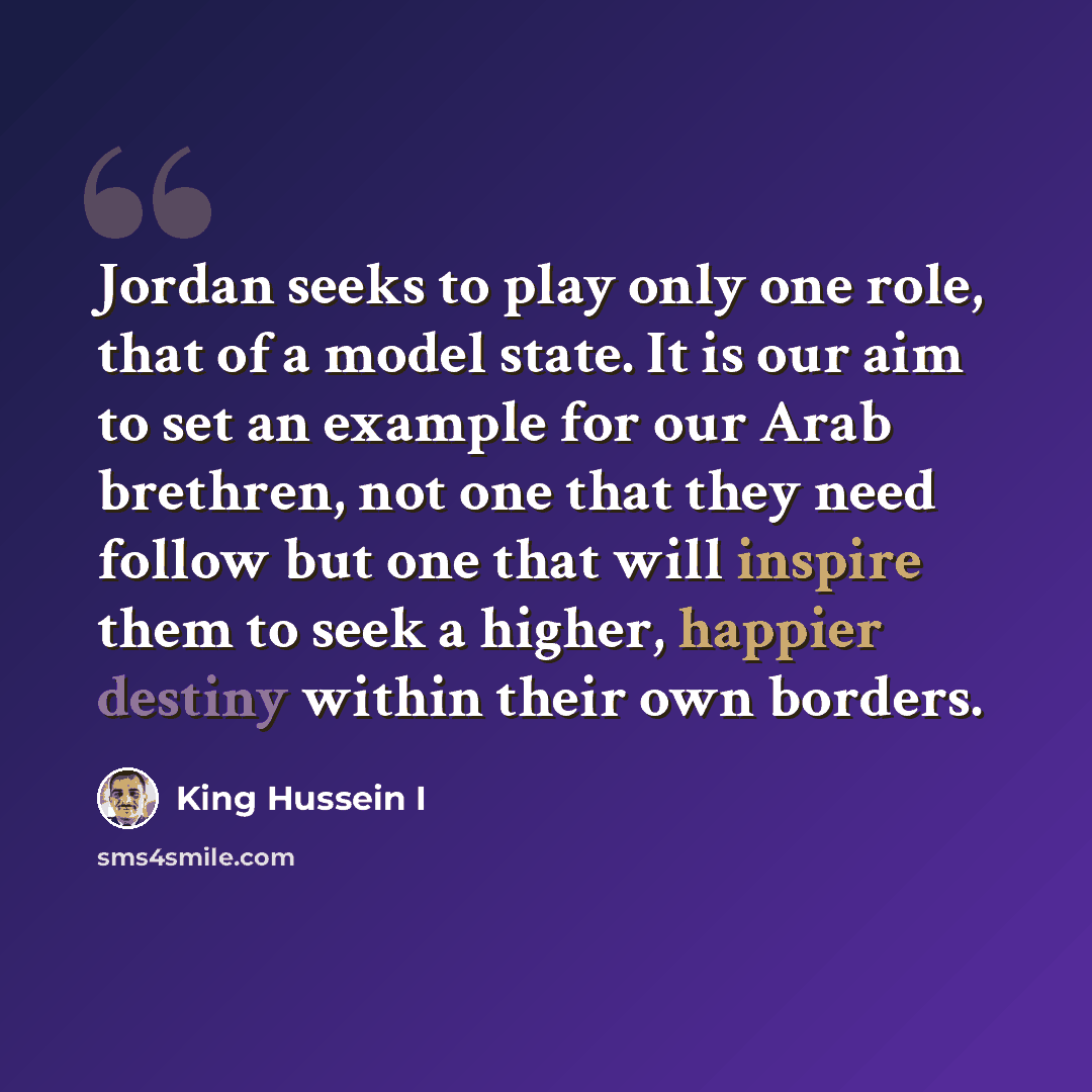 “Jordan seeks to play only one role, that of a model state. It is our aim to set an example for our Arab brethren, not one that they need follow but one that will inspire them to seek a higher, happier destiny within their own borders.” quote by King Hussein I