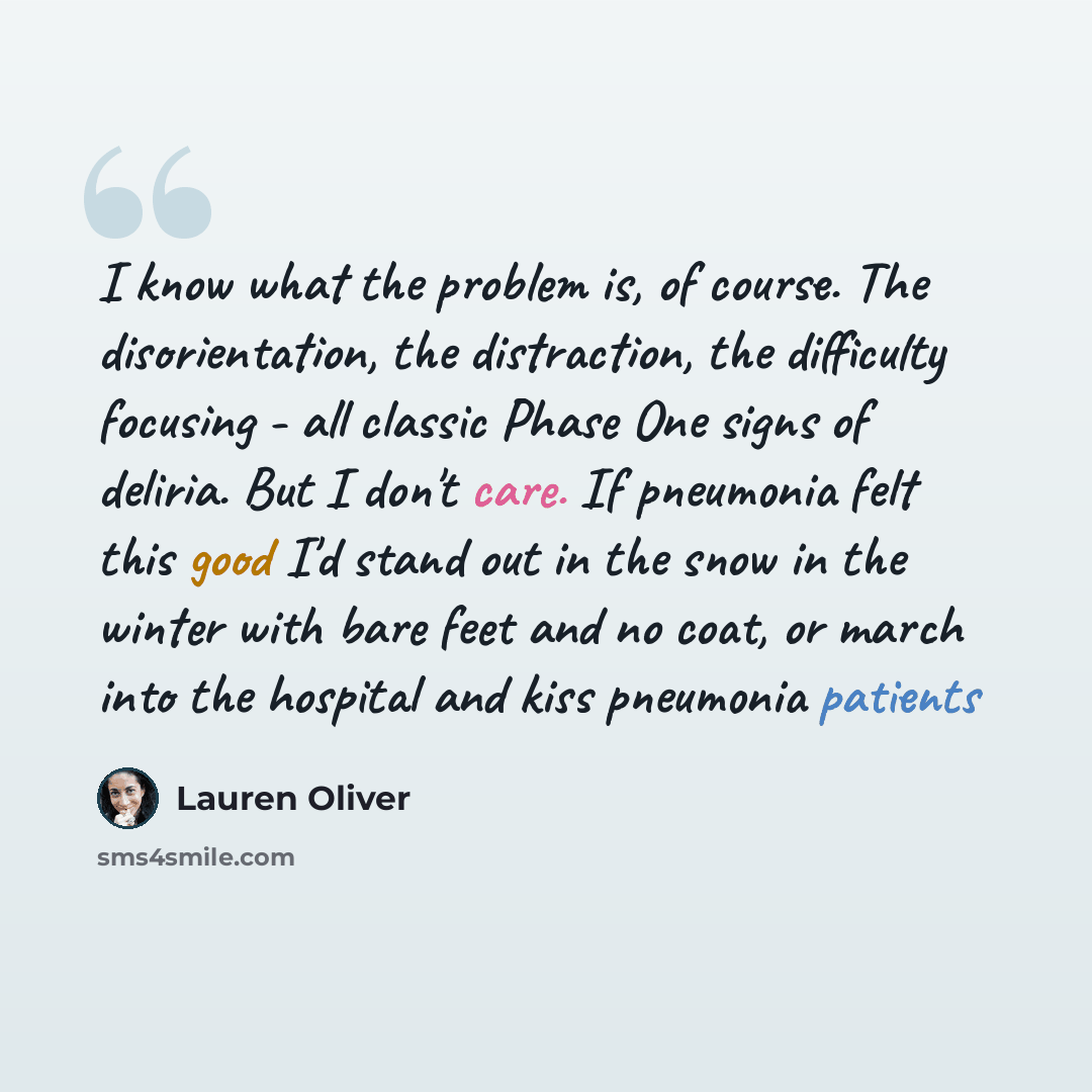 “I know what the problem is, of course. The disorientation, the distraction, the difficulty focusing - all classic Phase One signs of deliria. But I don't care. If pneumonia felt this good I'd stand out in the snow in the winter with bare feet and no coat, or march into the hospital and kiss…” quote by Lauren Oliver