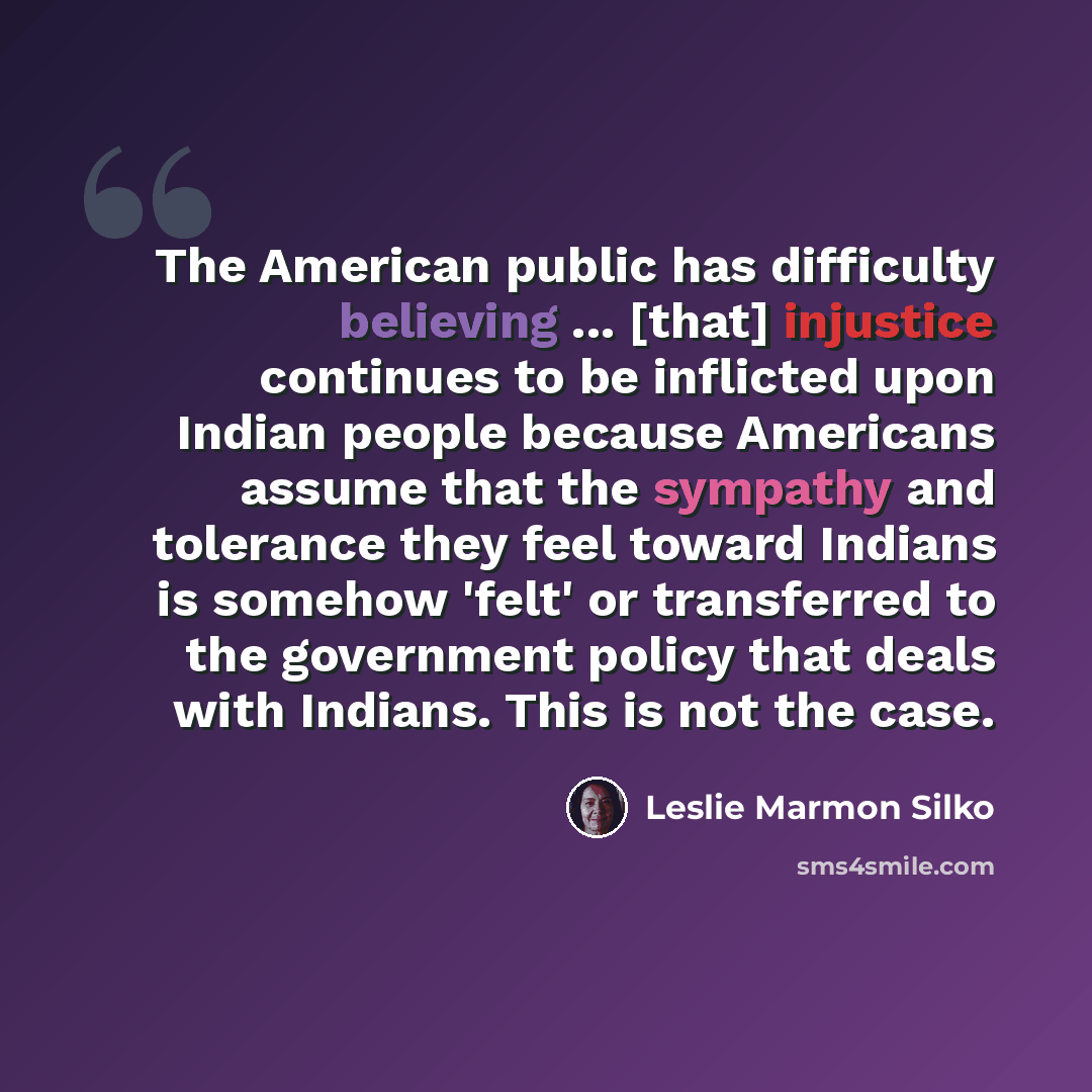 “The American public has difficulty believing ... [that] injustice continues to be inflicted upon Indian people because Americans assume that the sympathy and tolerance they feel toward Indians is somehow 'felt' or transferred to the government policy that deals with Indians. This is not the case.” quote by Leslie Marmon Silko
