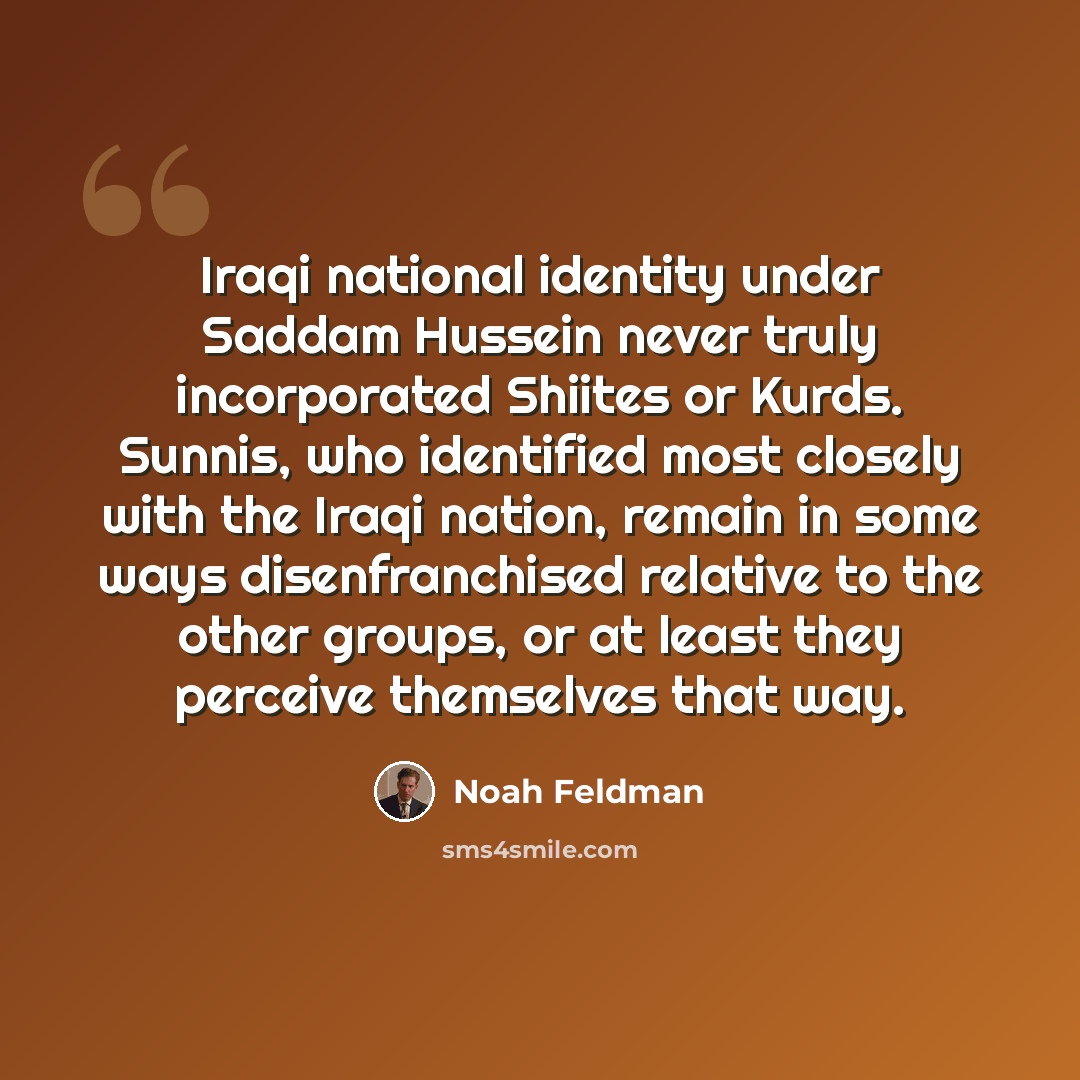 “Iraqi national identity under Saddam Hussein never truly incorporated Shiites or Kurds. Sunnis, who identified most closely with the Iraqi nation, remain in some ways disenfranchised relative to the other groups, or at least they perceive themselves that way.” quote by Noah Feldman