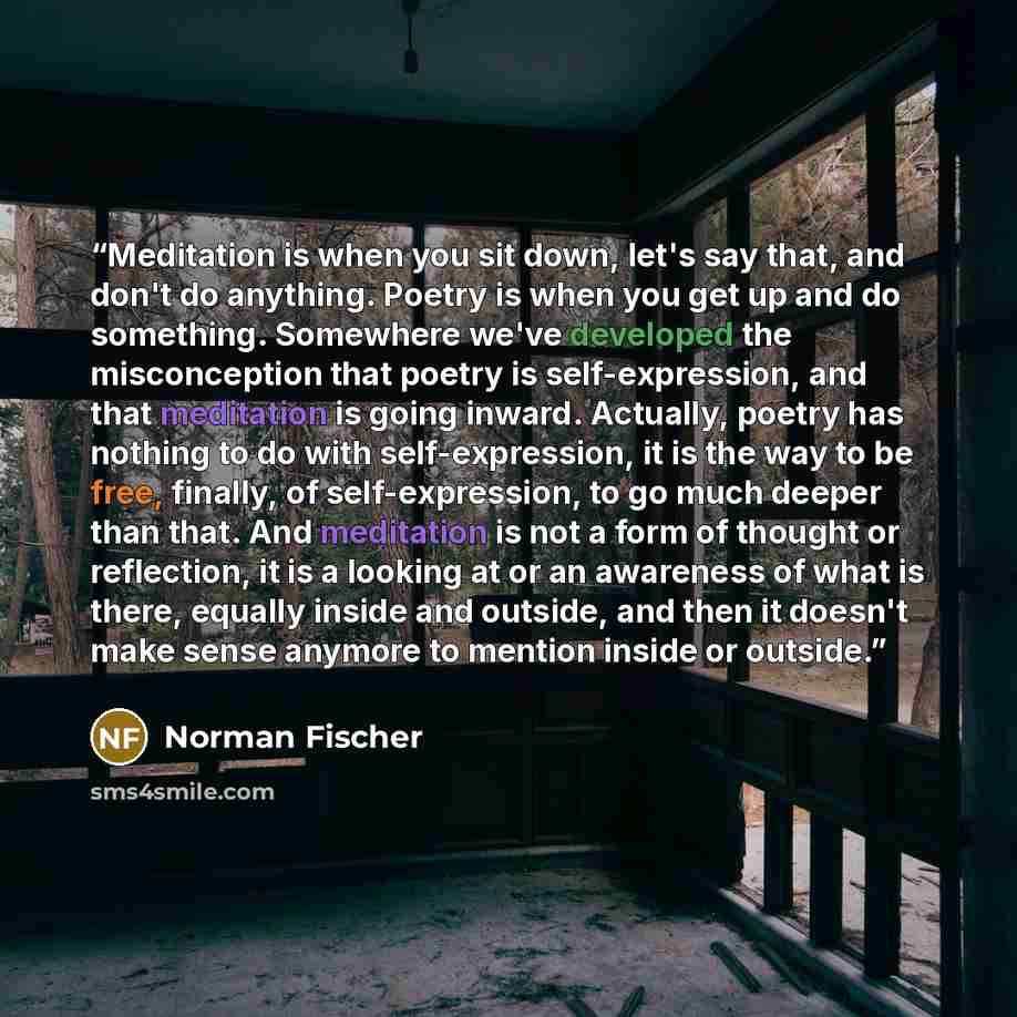 “Meditation is when you sit down, let's say that, and don't do anything. Poetry is when you get up and do something. Somewhere we've developed the misconception that poetry is self-expression, and that meditation is going inward. Actually, poetry has nothing to do with self-expression, it is the…” quote by Norman Fischer