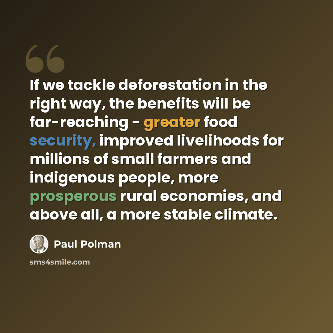“If we tackle deforestation in the right way, the benefits will be far-reaching - greater food security, improved livelihoods for millions of small farmers and indigenous people, more prosperous rural economies, and above all, a more stable climate.” quote by Paul Polman
