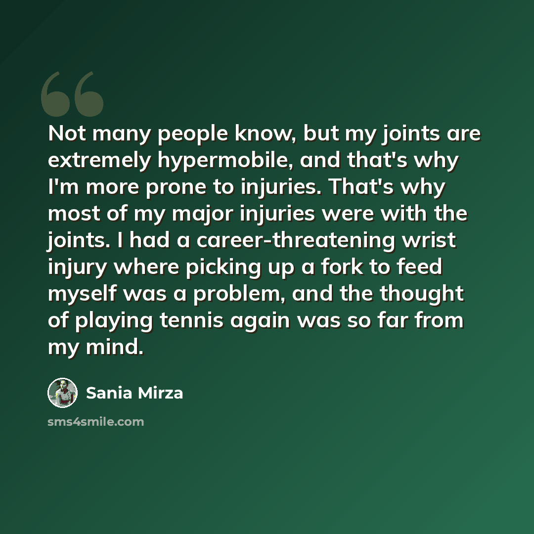 “Not many people know, but my joints are extremely hypermobile, and that's why I'm more prone to injuries. That's why most of my major injuries were with the joints. I had a career-threatening wrist injury where picking up a fork to feed myself was a problem, and the thought of playing tennis again…” quote by Sania Mirza