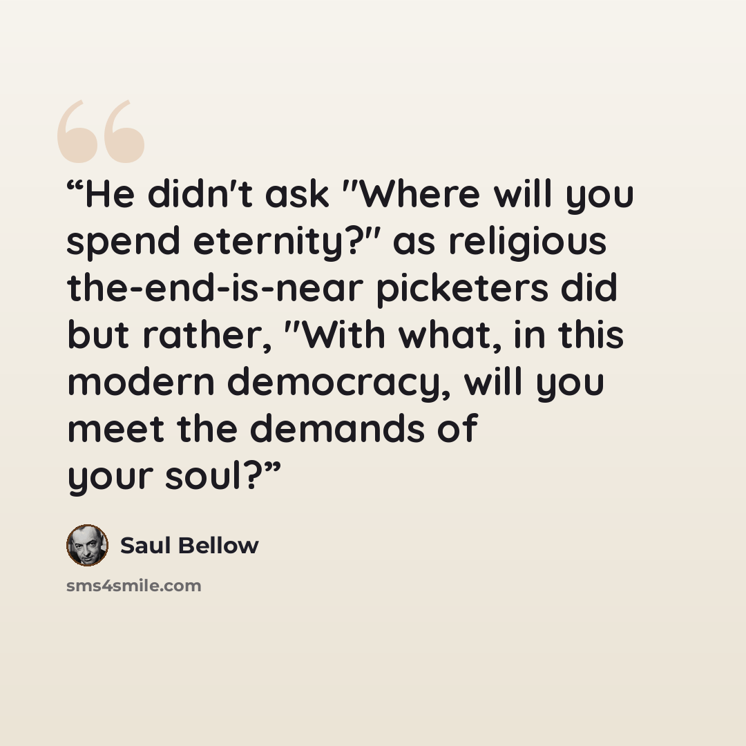 “He didn't ask "Where will you spend eternity?" as religious the-end-is-near picketers did but rather, "With what, in this modern democracy, will you meet the demands of your soul?” quote by Saul Bellow