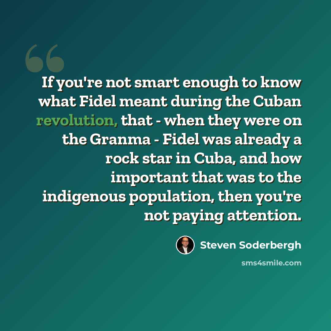 “If you're not smart enough to know what Fidel meant during the Cuban revolution, that - when they were on the Granma - Fidel was already a rock star in Cuba, and how important that was to the indigenous population, then you're not paying attention.” quote by Steven Soderbergh