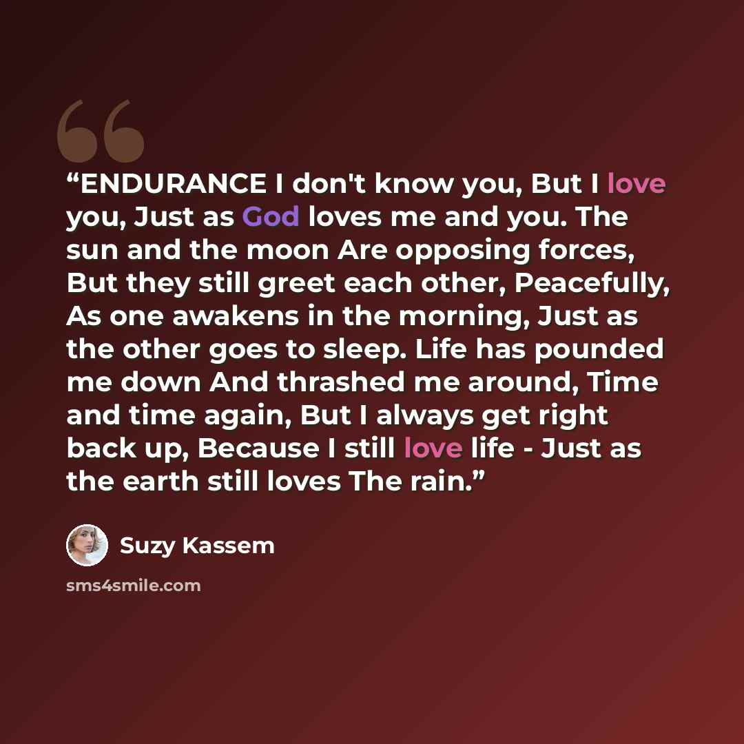 “ENDURANCE I don't know you, But I love you, Just as God loves me and you. The sun and the moon Are opposing forces, But they still greet each other, Peacefully, As one awakens in the morning, Just as the other goes to sleep. Life has pounded me down And thrashed me around, Time and time again, But…” quote by Suzy Kassem