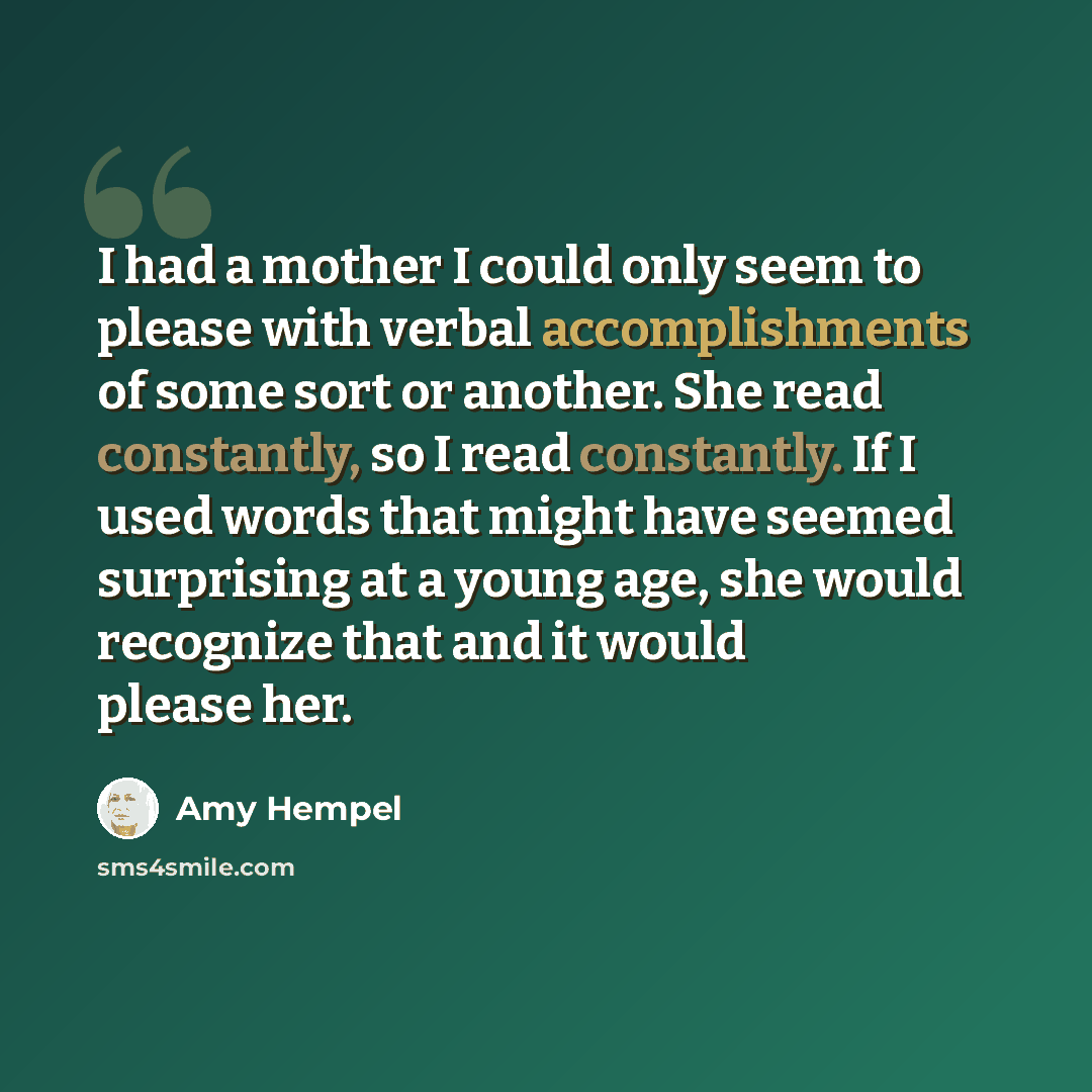 “I had a mother I could only seem to please with verbal accomplishments of some sort or another. She read constantly, so I read constantly. If I used words that might have seemed surprising at a young age, she would recognize that and it would please her.” quote by Amy Hempel