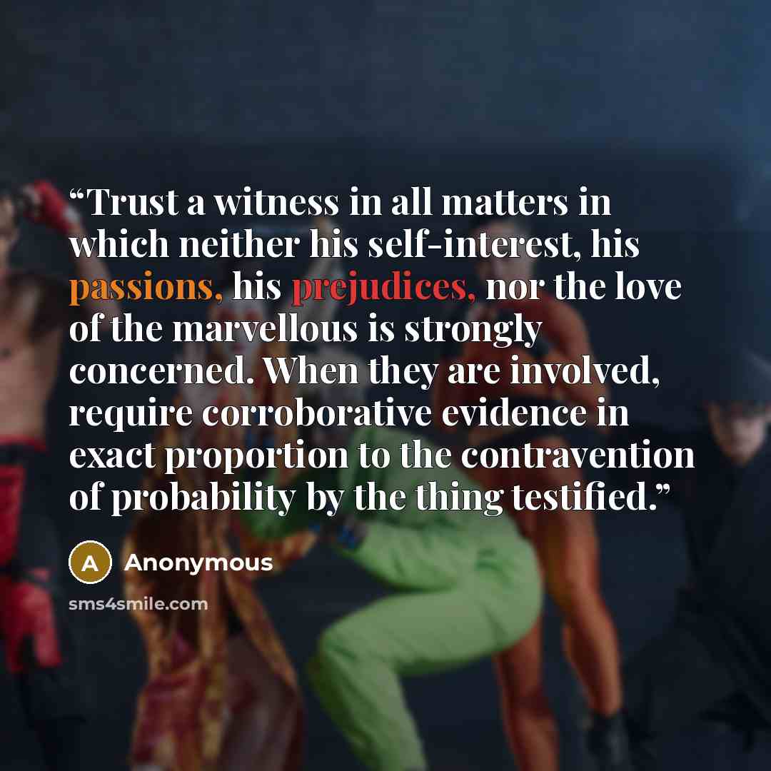 “Trust a witness in all matters in which neither his self-interest, his passions, his prejudices, nor the love of the marvellous is strongly concerned. When they are involved, require corroborative evidence in exact proportion to the contravention of probability by the thing testified.” quote by Anonymous