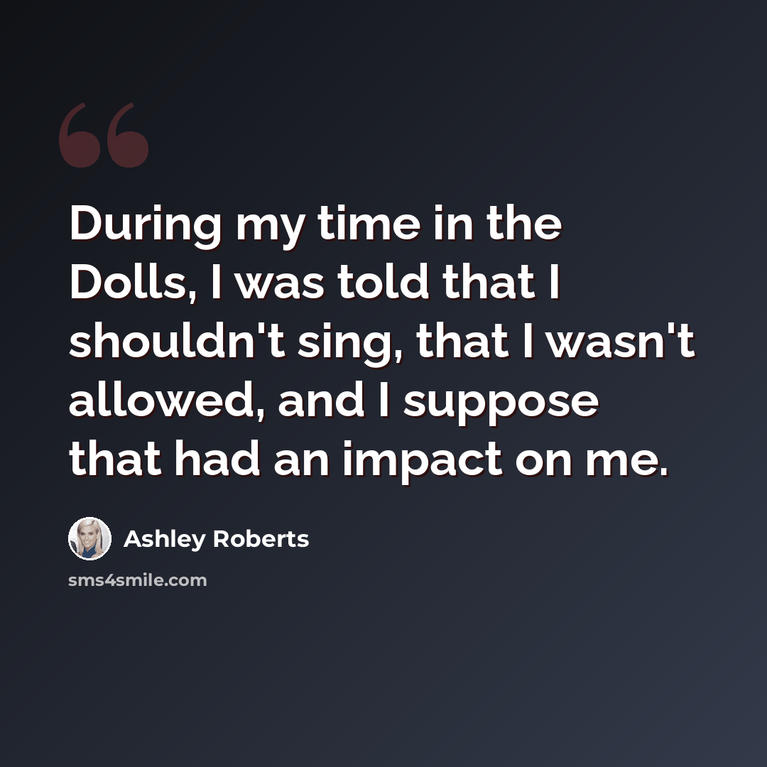 “During my time in the Dolls, I was told that I shouldn't sing, that I wasn't allowed, and I suppose that had an impact on me.” quote by Ashley Roberts
