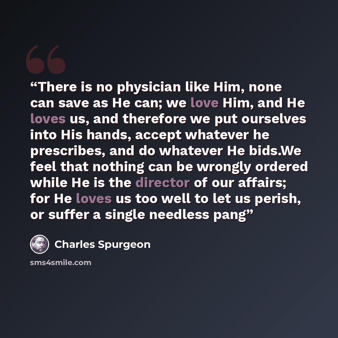 “There is no physician like Him, none can save as He can; we love Him, and He loves us, and therefore we put ourselves into His hands, accept whatever he prescribes, and do whatever He bids.We feel that nothing can be wrongly ordered while He is the director of our affairs; for He loves us too well…” quote by Charles Spurgeon
