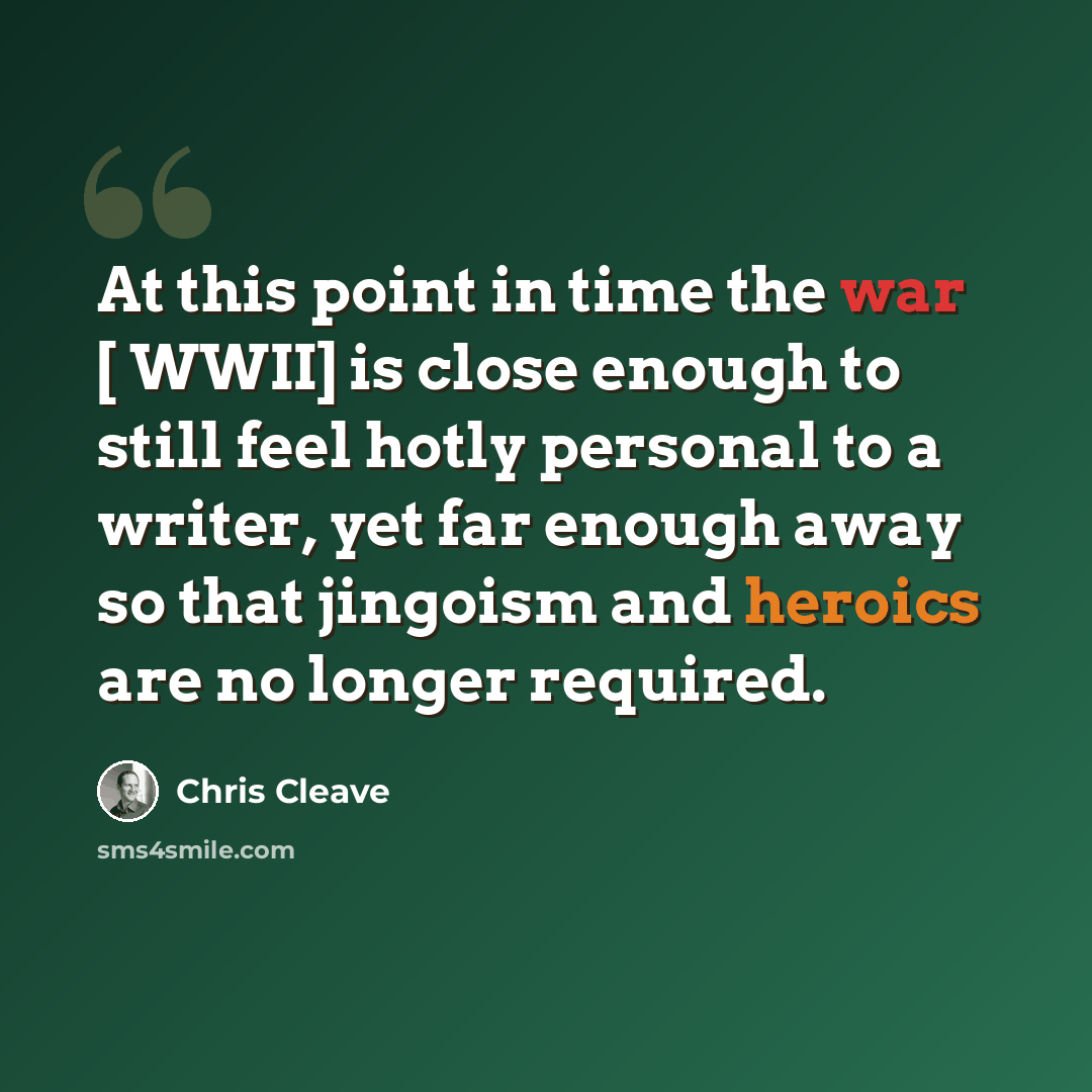 “At this point in time the war [ WWII] is close enough to still feel hotly personal to a writer, yet far enough away so that jingoism and heroics are no longer required.” quote by Chris Cleave