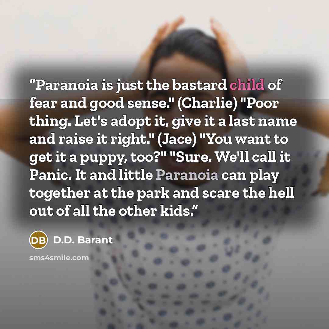 “Paranoia is just the bastard child of fear and good sense." (Charlie) "Poor thing. Let's adopt it, give it a last name and raise it right." (Jace) "You want to get it a puppy, too?" "Sure. We'll call it Panic. It and little Paranoia can play together at the park and scare the hell out of all the…” quote by D.D. Barant
