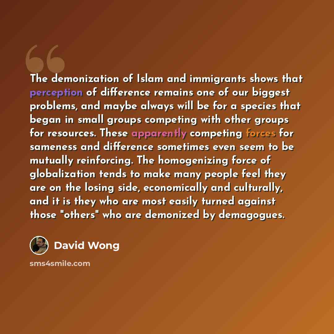 “The demonization of Islam and immigrants shows that perception of difference remains one of our biggest problems, and maybe always will be for a species that began in small groups competing with other groups for resources. These apparently competing forces for sameness and difference sometimes…” quote by David Wong