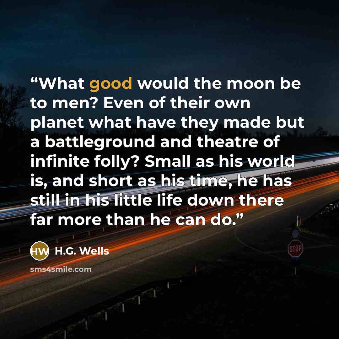 “What good would the moon be to men? Even of their own planet what have they made but a battleground and theatre of infinite folly? Small as his world is, and short as his time, he has still in his little life down there far more than he can do.” quote by H.G. Wells