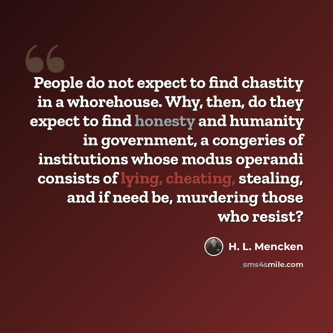 “People do not expect to find chastity in a whorehouse. Why, then, do they expect to find honesty and humanity in government, a congeries of institutions whose modus operandi consists of lying, cheating, stealing, and if need be, murdering those who resist?” quote by H. L. Mencken
