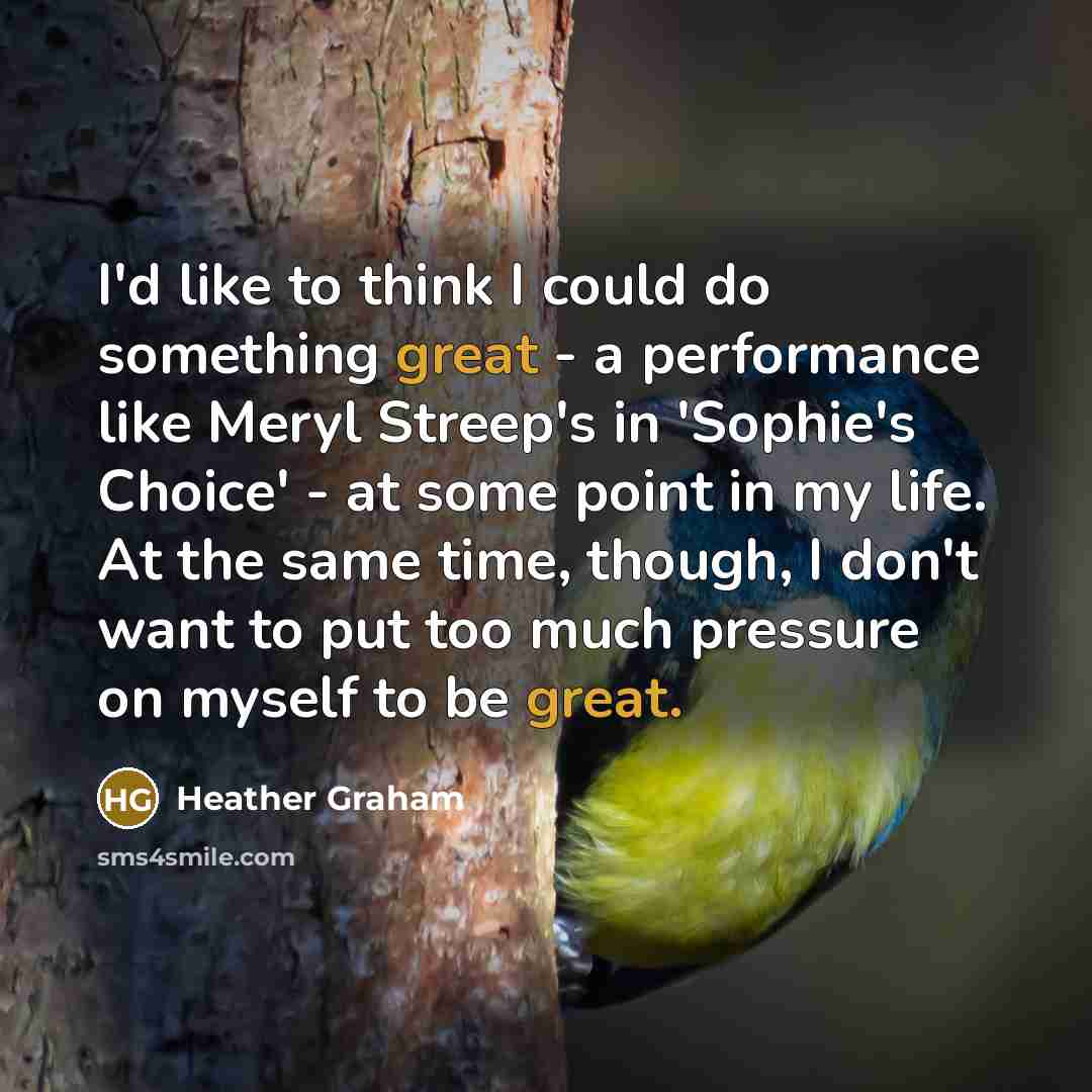 “I'd like to think I could do something great - a performance like Meryl Streep's in 'Sophie's Choice' - at some point in my life. At the same time, though, I don't want to put too much pressure on myself to be great.” quote by Heather Graham