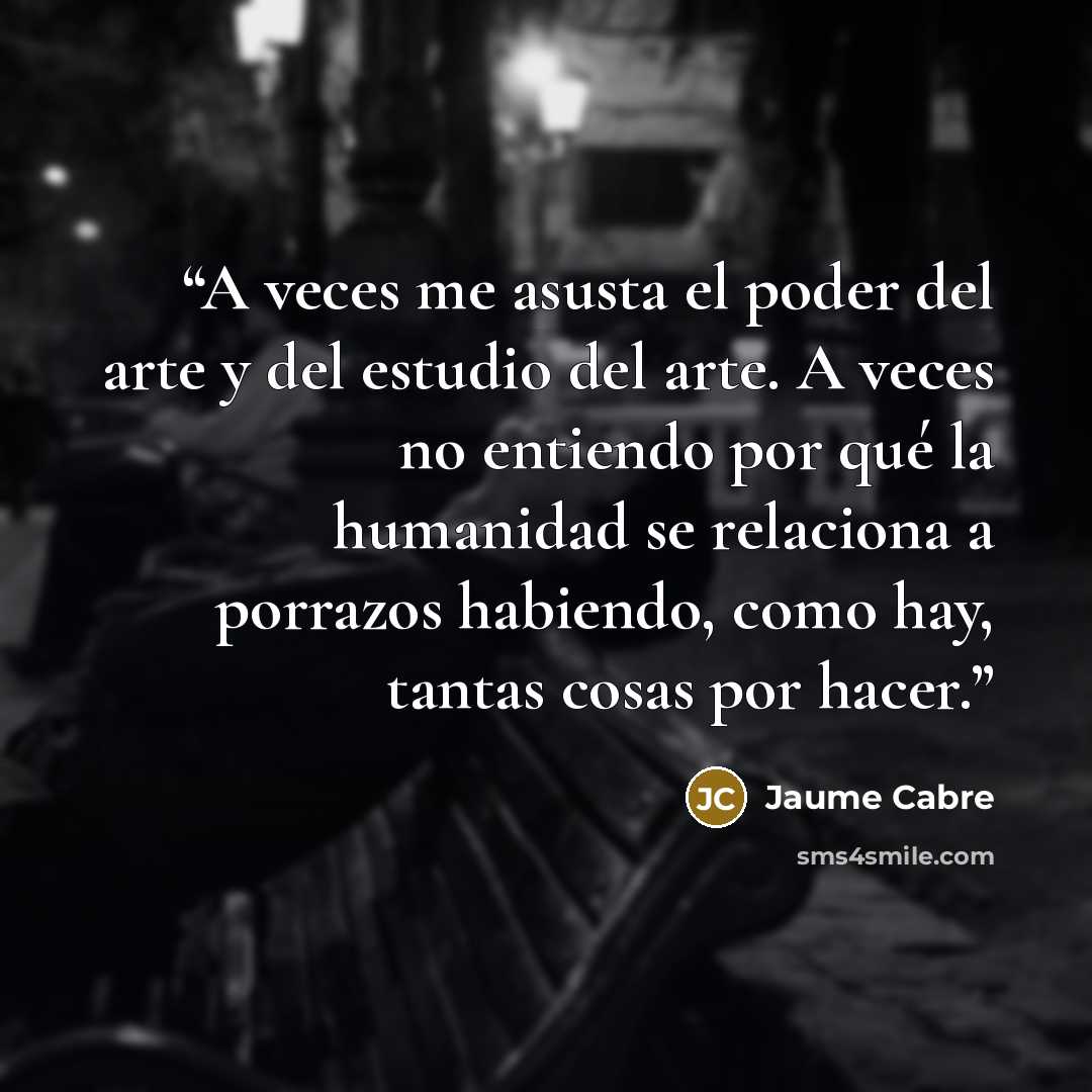 “A veces me asusta el poder del arte y del estudio del arte. A veces no entiendo por qué la humanidad se relaciona a porrazos habiendo, como hay, tantas cosas por hacer.” quote by Jaume Cabré