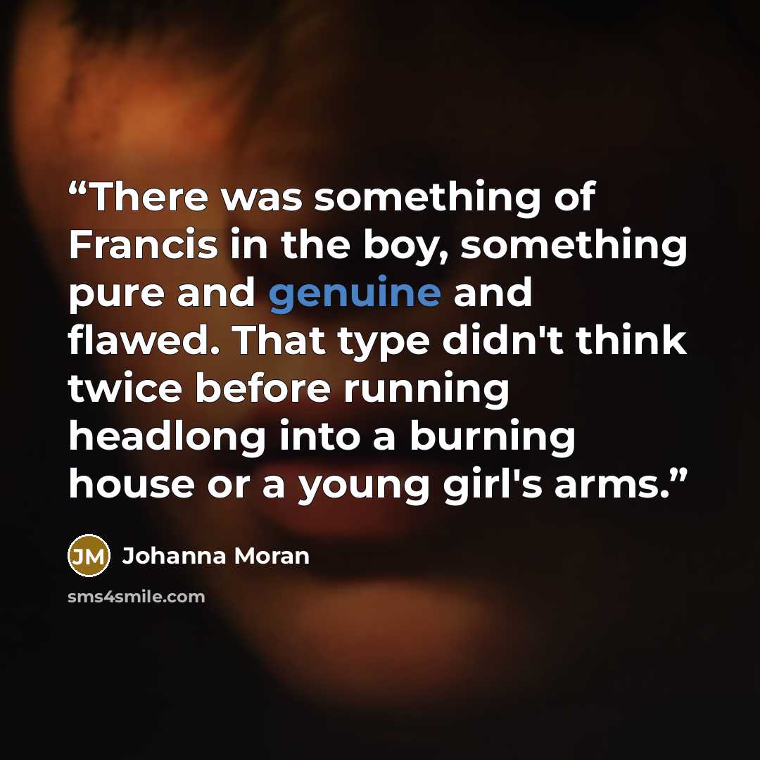 “There was something of Francis in the boy, something pure and genuine and flawed. That type didn't think twice before running headlong into a burning house or a young girl's arms.” quote by Johanna Moran