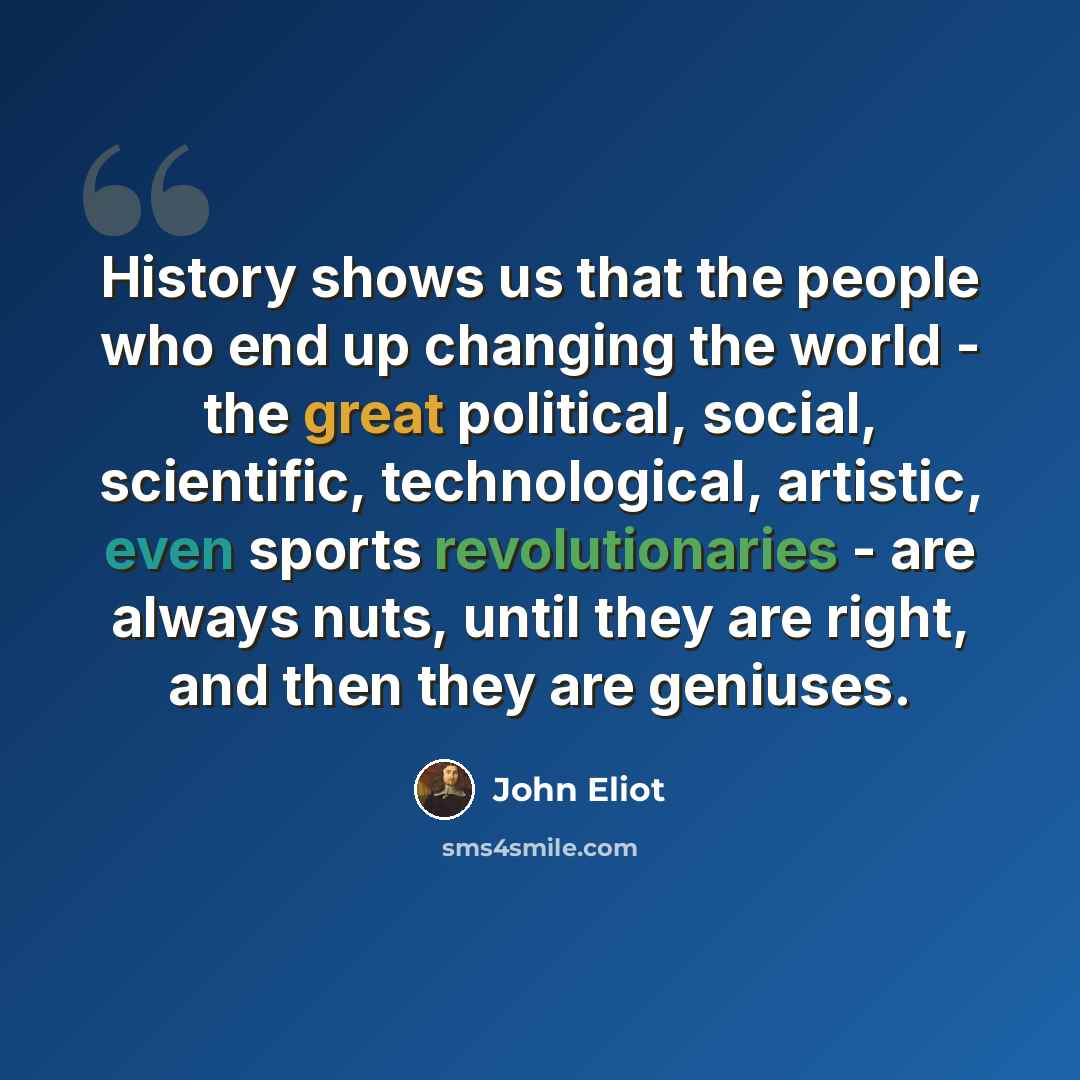 “History shows us that the people who end up changing the world - the great political, social, scientific, technological, artistic, even sports revolutionaries - are always nuts, until they are right, and then they are geniuses.” quote by John Eliot