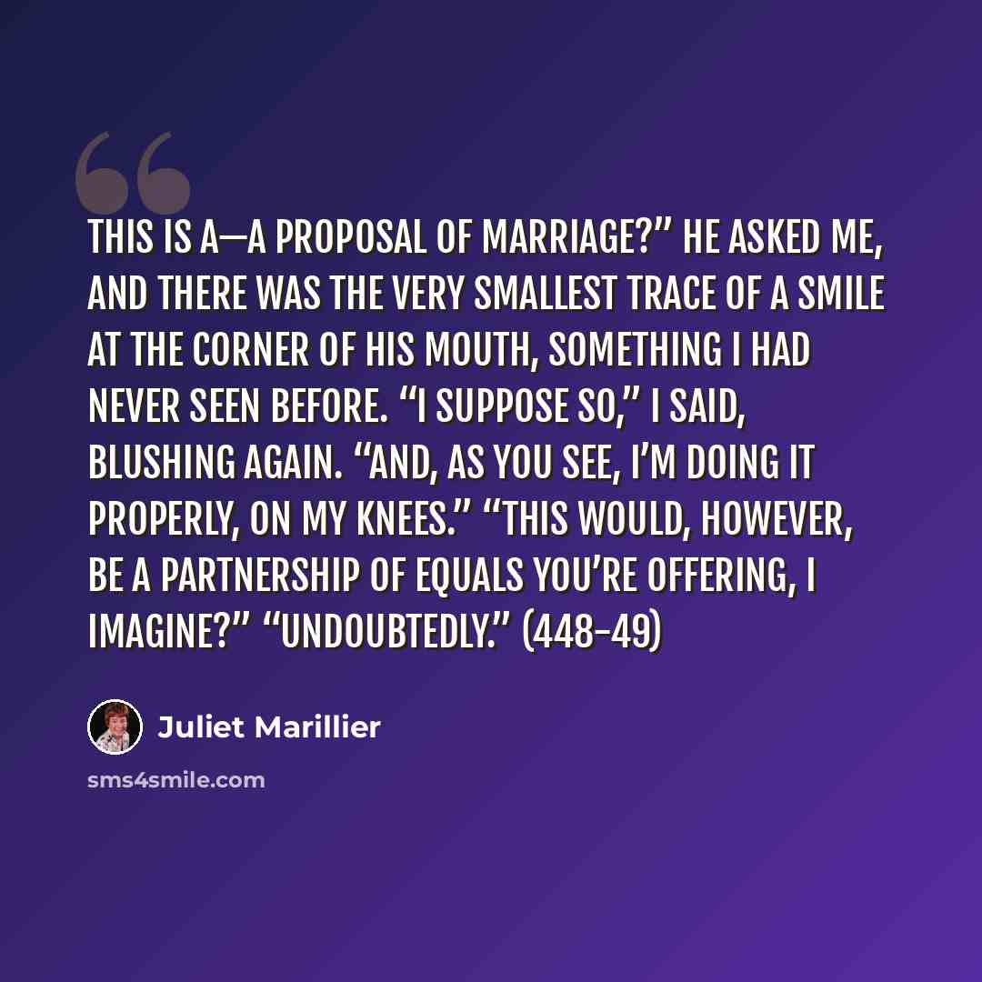 “This is a—a proposal of marriage?” he asked me, and there was the very smallest trace of a smile at the corner of his mouth, something I had never seen before. “I suppose so,” I said, blushing again. “And, as you see, I’m doing it properly, on my knees.” “This would, however, be a partnership of…” quote by Juliet Marillier