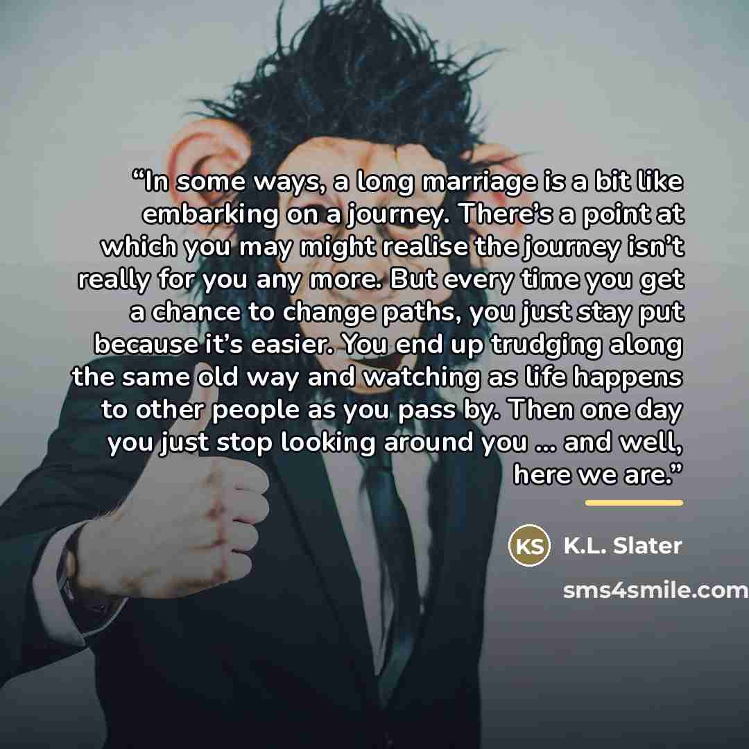 “In some ways, a long marriage is a bit like embarking on a journey. There’s a point at which you may might realise the journey isn’t really for you any more. But every time you get a chance to change paths, you just stay put because it’s easier. You end up trudging along the same old way and…” quote by K.L. Slater