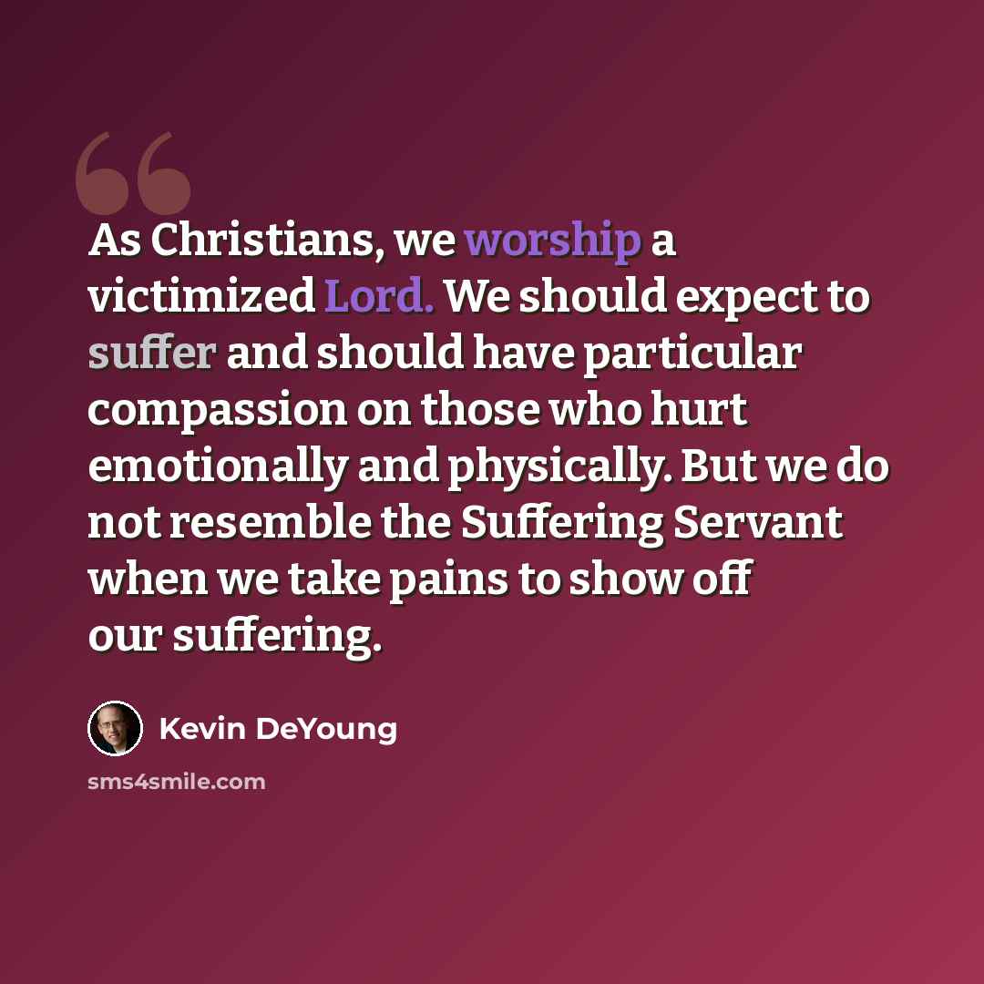 “As Christians, we worship a victimized Lord. We should expect to suffer and should have particular compassion on those who hurt emotionally and physically. But we do not resemble the Suffering Servant when we take pains to show off our suffering.” quote by Kevin DeYoung