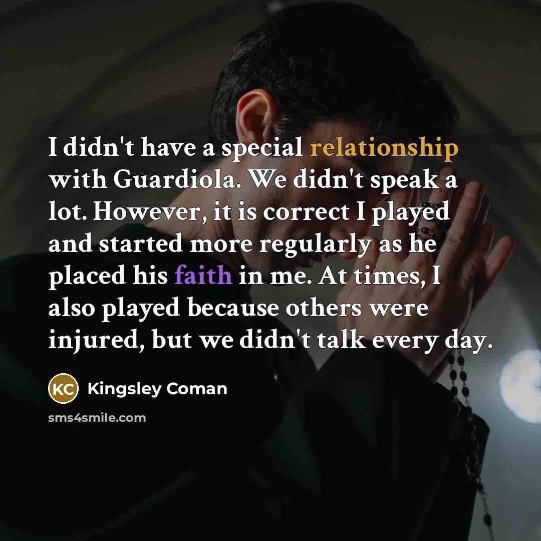 “I didn't have a special relationship with Guardiola. We didn't speak a lot. However, it is correct I played and started more regularly as he placed his faith in me. At times, I also played because others were injured, but we didn't talk every day.” quote by Kingsley Coman