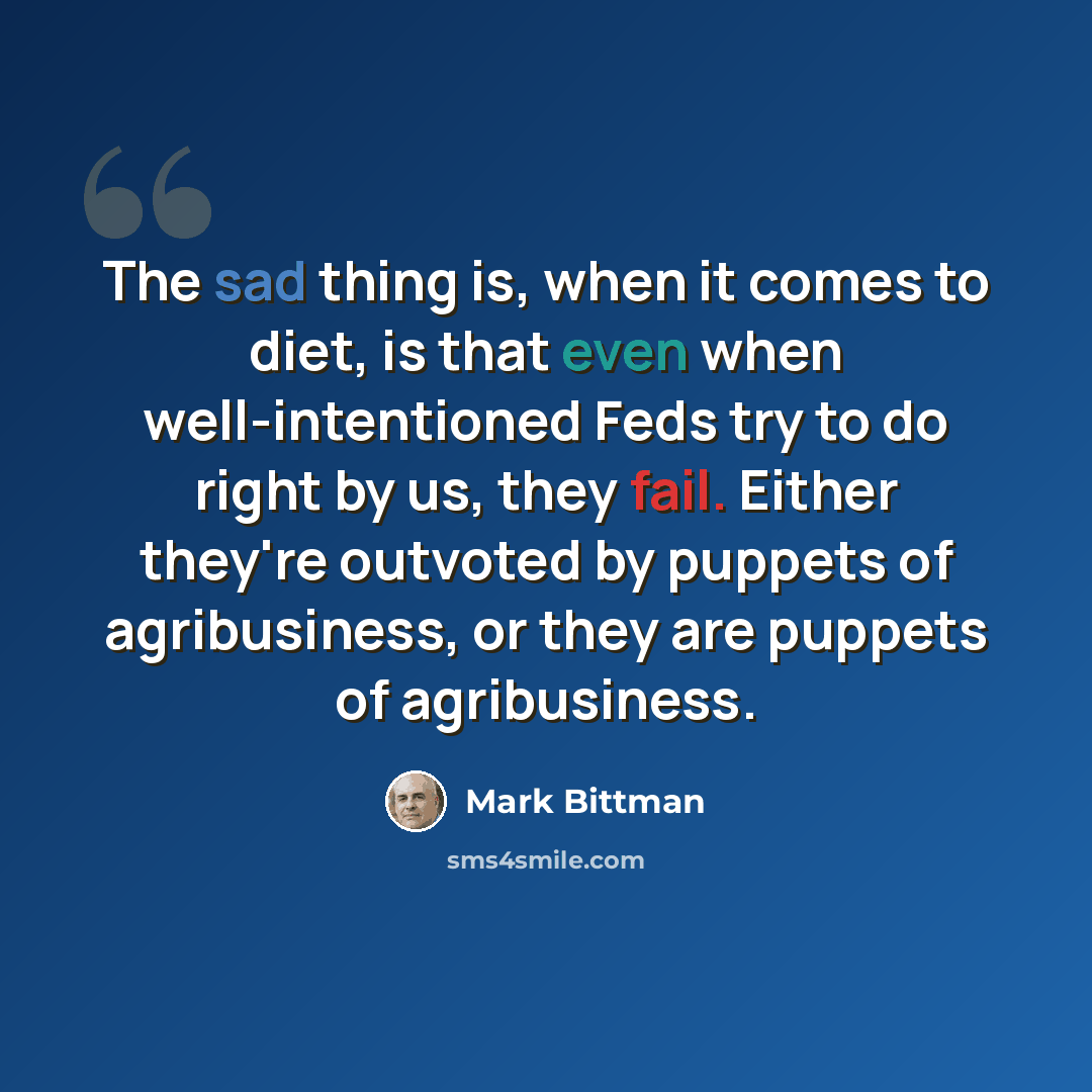 “The sad thing is, when it comes to diet, is that even when well-intentioned Feds try to do right by us, they fail. Either they're outvoted by puppets of agribusiness, or they are puppets of agribusiness.” quote by Mark Bittman