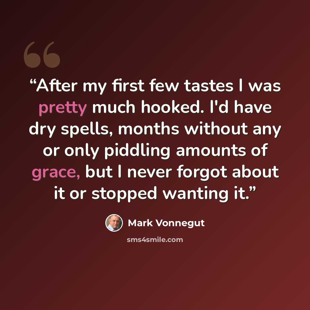 “After my first few tastes I was pretty much hooked. I'd have dry spells, months without any or only piddling amounts of grace, but I never forgot about it or stopped wanting it.” quote by Mark Vonnegut
