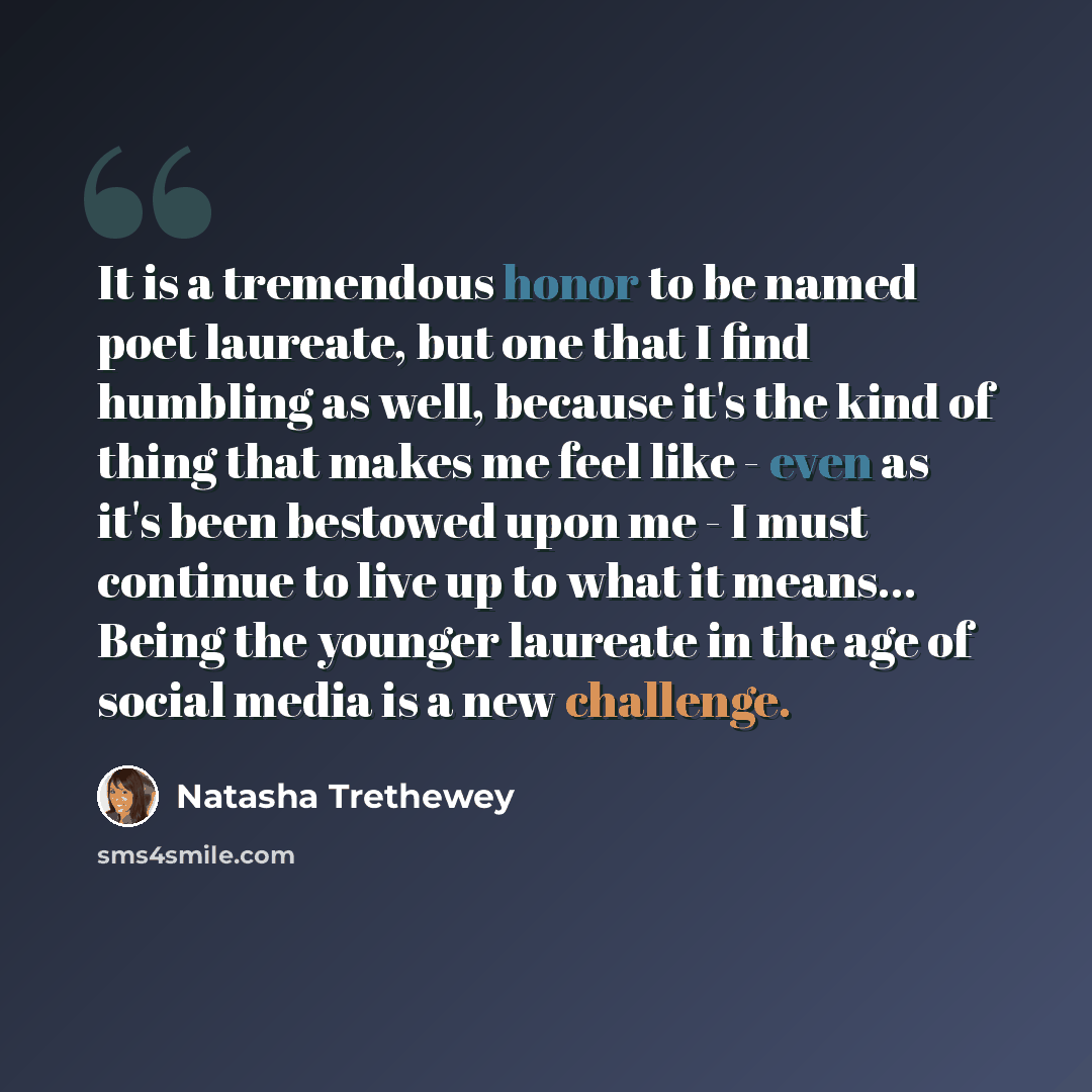 “It is a tremendous honor to be named poet laureate, but one that I find humbling as well, because it's the kind of thing that makes me feel like - even as it's been bestowed upon me - I must continue to live up to what it means... Being the younger laureate in the age of social media is a new…” quote by Natasha Trethewey