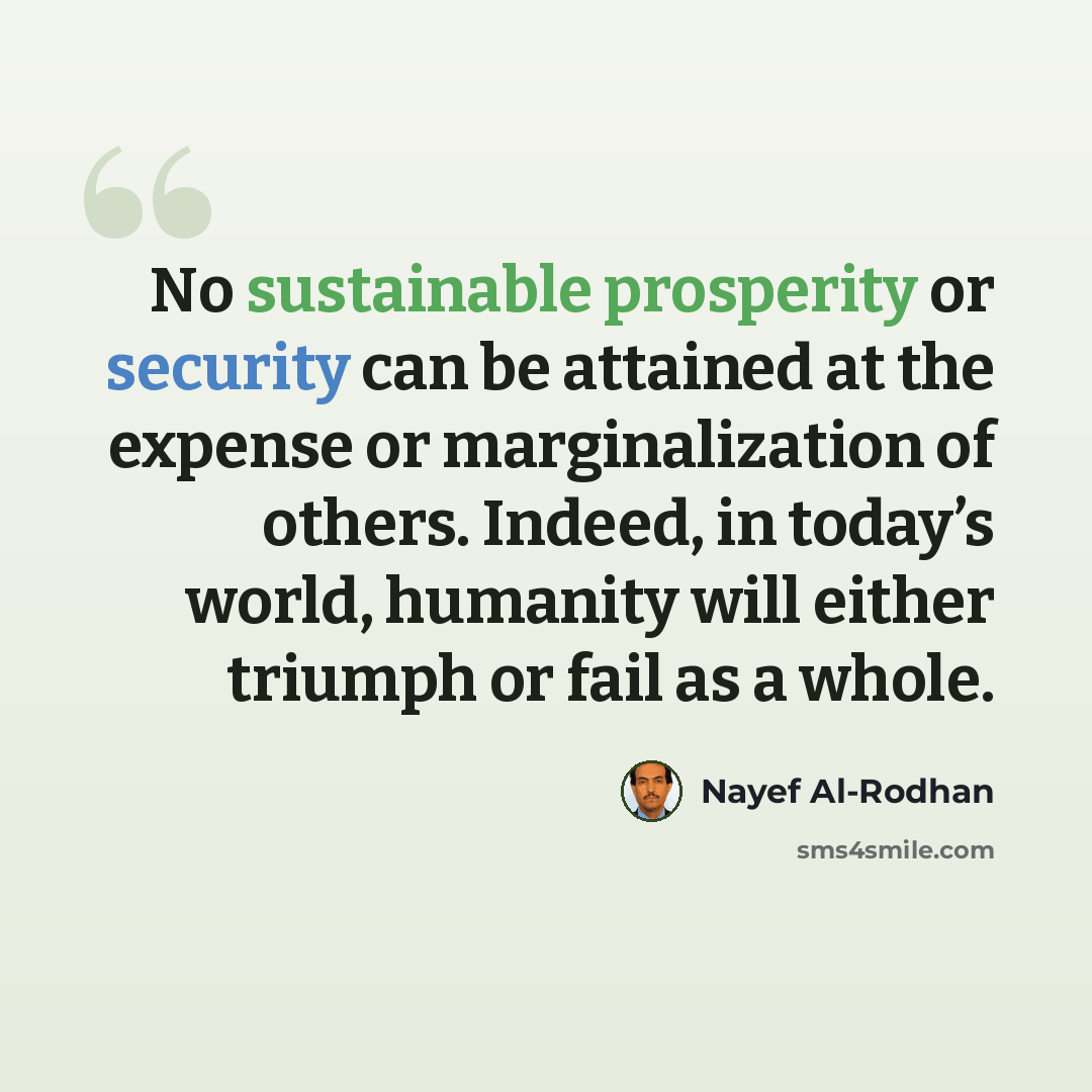 “No sustainable prosperity or security can be attained at the expense or marginalization of others. Indeed, in today’s world, humanity will either triumph or fail as a whole.” quote by Nayef Al-Rodhan