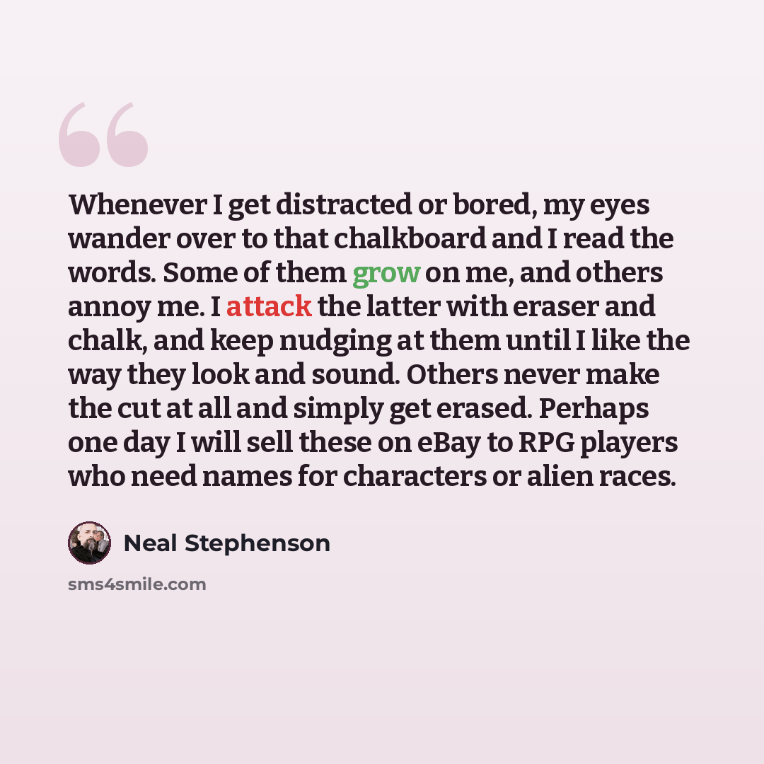 “Whenever I get distracted or bored, my eyes wander over to that chalkboard and I read the words. Some of them grow on me, and others annoy me. I attack the latter with eraser and chalk, and keep nudging at them until I like the way they look and sound. Others never make the cut at all and simply…” quote by Neal Stephenson