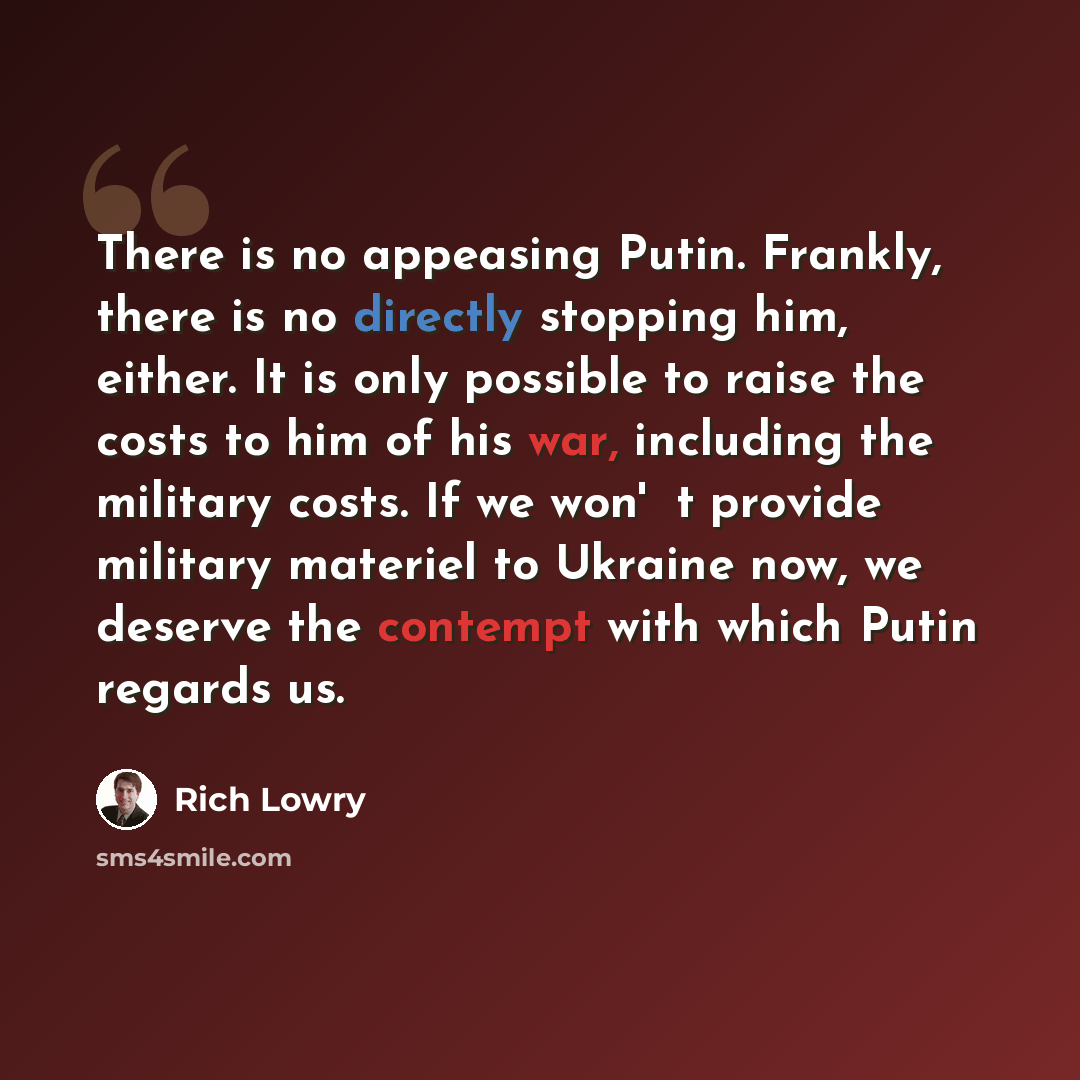 “There is no appeasing Putin. Frankly, there is no directly stopping him, either. It is only possible to raise the costs to him of his war, including the military costs. If we won't provide military materiel to Ukraine now, we deserve the contempt with which Putin regards us.” quote by Rich Lowry