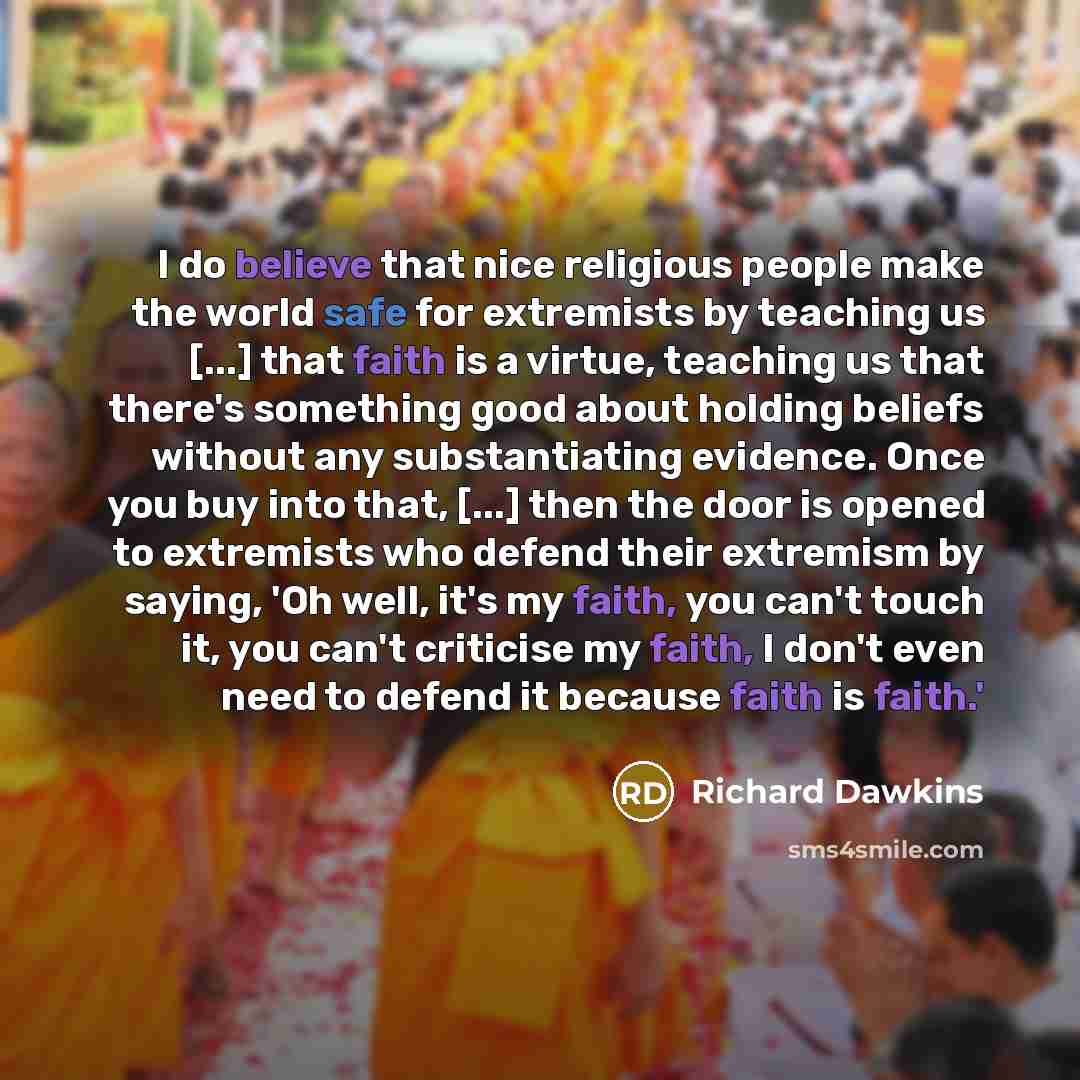 “I do believe that nice religious people make the world safe for extremists by teaching us [...] that faith is a virtue, teaching us that there's something good about holding beliefs without any substantiating evidence. Once you buy into that, [...] then the door is opened to extremists who defend…” quote by Richard Dawkins