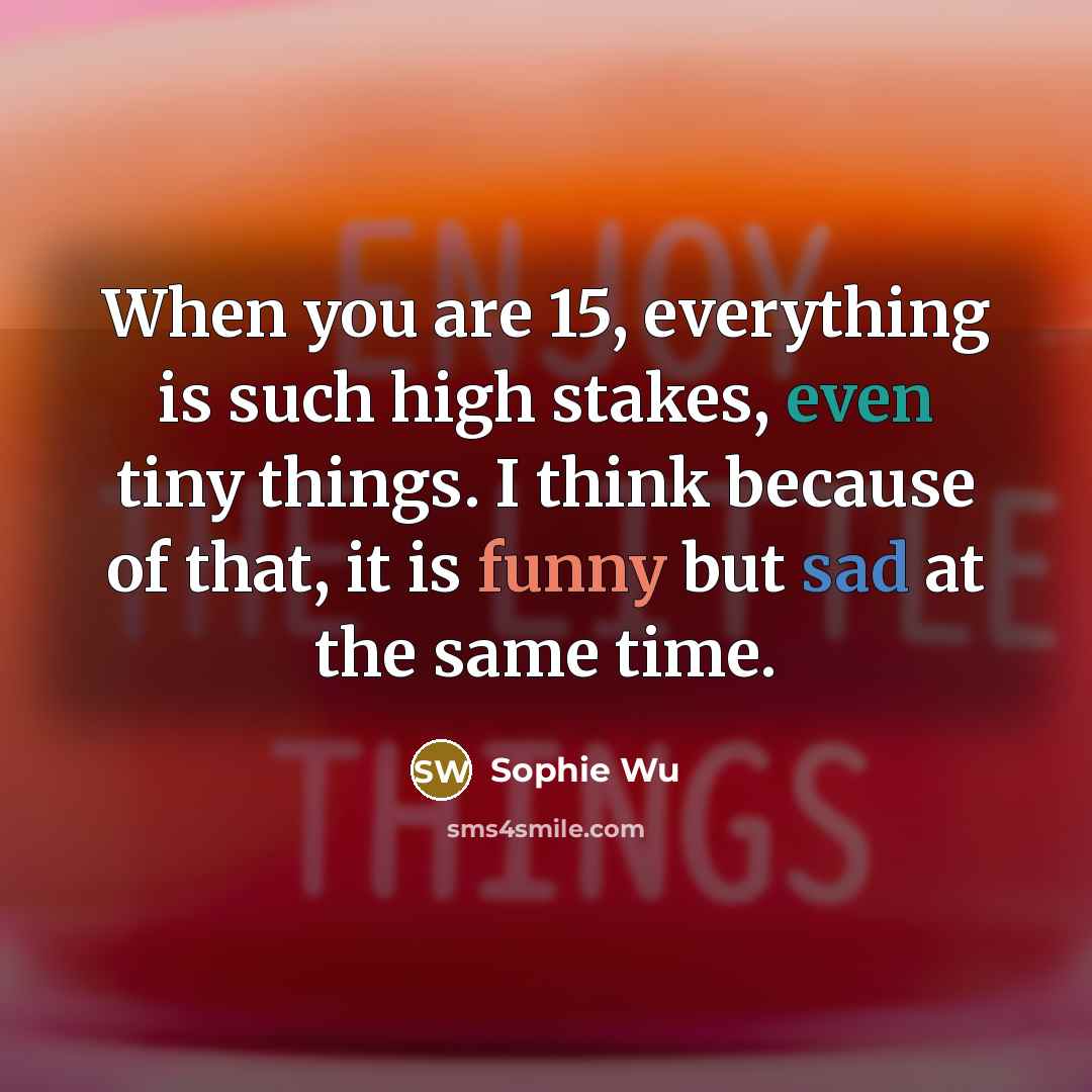 “When you are 15, everything is such high stakes, even tiny things. I think because of that, it is funny but sad at the same time.” quote by Sophie Wu