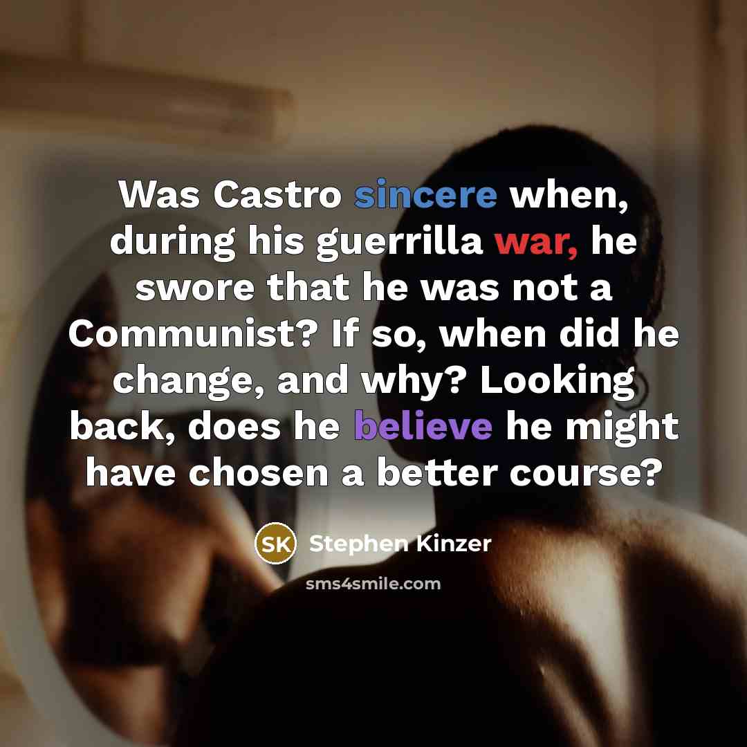 “Was Castro sincere when, during his guerrilla war, he swore that he was not a Communist? If so, when did he change, and why? Looking back, does he believe he might have chosen a better course?” quote by Stephen Kinzer