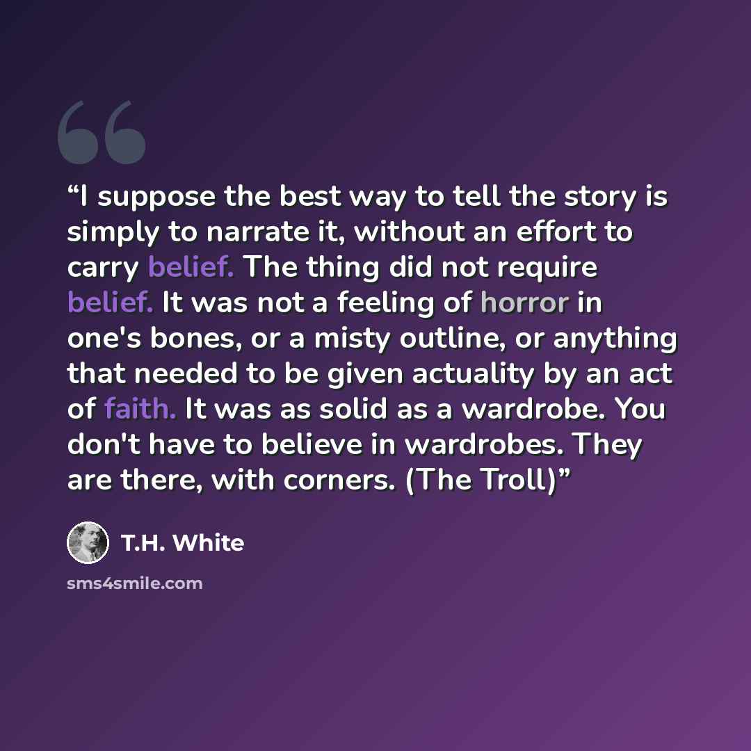 “I suppose the best way to tell the story is simply to narrate it, without an effort to carry belief. The thing did not require belief. It was not a feeling of horror in one's bones, or a misty outline, or anything that needed to be given actuality by an act of faith. It was as solid as a wardrobe…” quote by T.H. White
