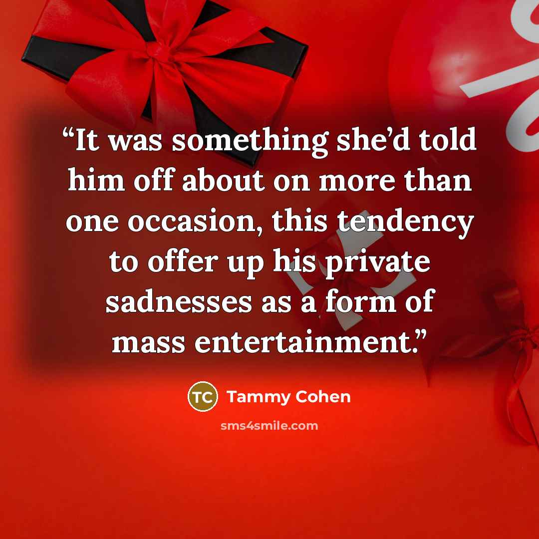 “It was something she’d told him off about on more than one occasion, this tendency to offer up his private sadnesses as a form of mass entertainment.” quote by Tammy Cohen