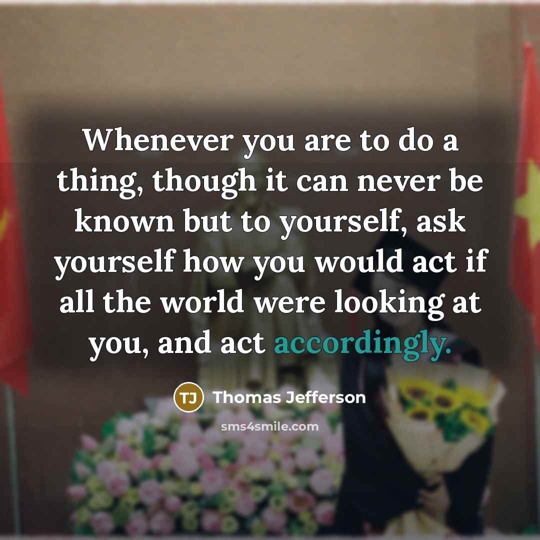 “Whenever you are to do a thing, though it can never be known but to yourself, ask yourself how you would act if all the world were looking at you, and act accordingly.” quote by Thomas Jefferson