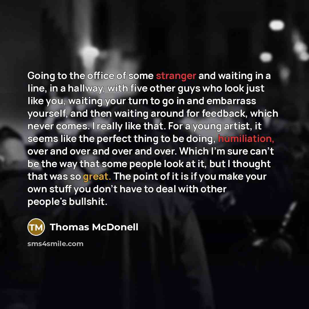 “Going to the office of some stranger and waiting in a line, in a hallway, with five other guys who look just like you, waiting your turn to go in and embarrass yourself, and then waiting around for feedback, which never comes. I really like that. For a young artist, it seems like the perfect thing…” quote by Thomas McDonell